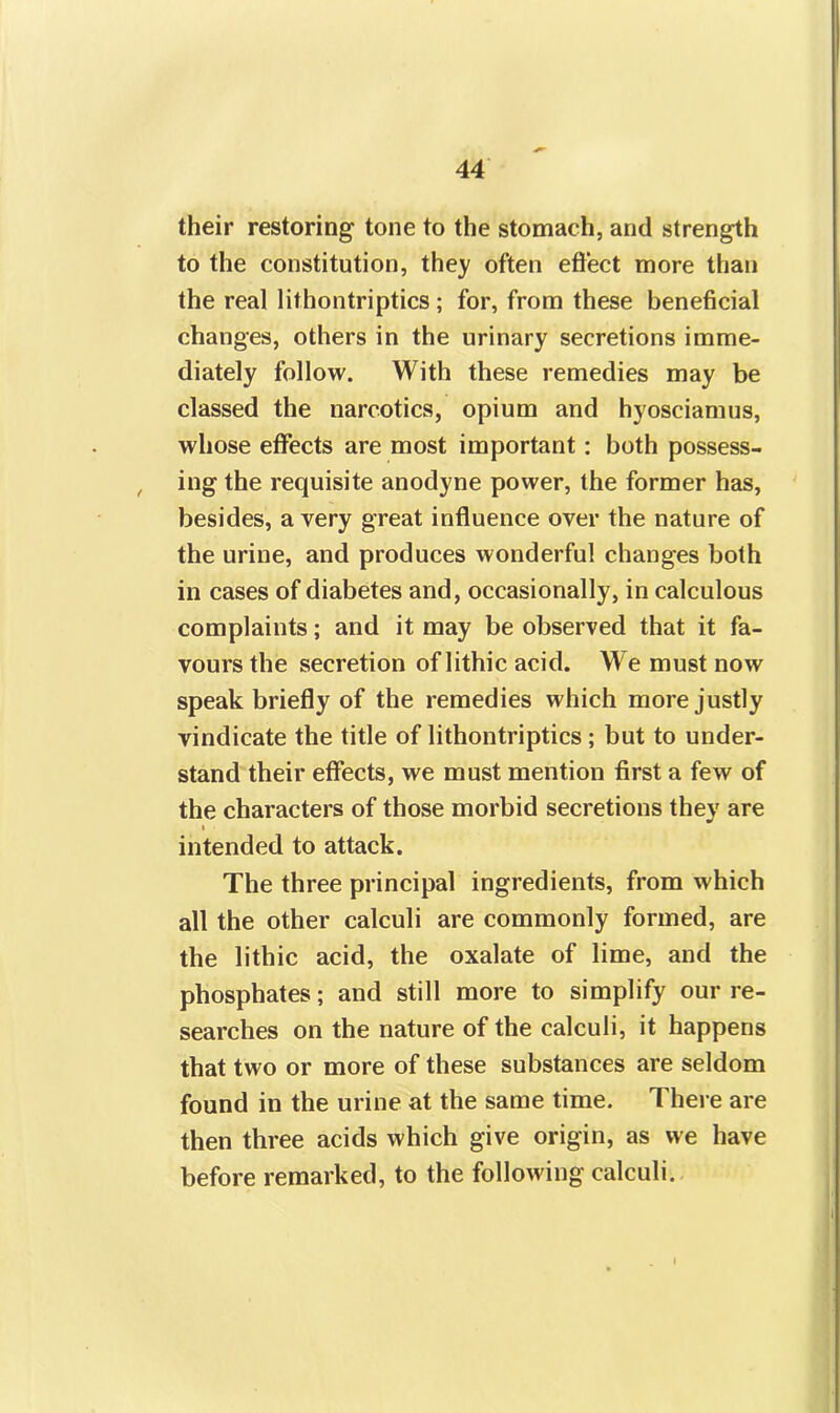 their restoring tone to the stomach, and strength to the constitution, they often effect more than the real lithontriptics; for, from these beneficial changes, others in the urinary secretions imme- diately follow. With these remedies may be classed the narcotics, opium and hyosciamus, whose effects are most important: both possess- , ing the requisite anodyne power, the former has, besides, a very great influence over the nature of the urine, and produces wonderful changes both in cases of diabetes and, occasionally, in calculous complaints; and it may be observed that it fa- vours the secretion of lithic acid. We must now speak briefly of the remedies which more justly vindicate the title of lithontriptics ; but to under- stand their effects, we must mention first a few of the characters of those morbid secretions they are i intended to attack. The three principal ingredients, from which all the other calculi are commonly formed, are the lithic acid, the oxalate of lime, and the phosphates; and still more to simplify our re- searches on the nature of the calculi, it happens that two or more of these substances are seldom found in the urine at the same time. There are then three acids which give origin, as we have before remarked, to the following calculi.