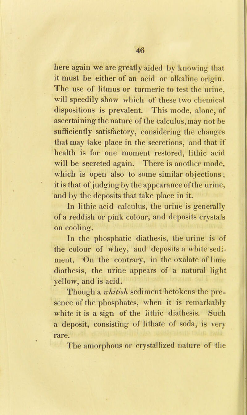 here again we are greatly aided by knowing that it must be either of an acid or alkaline origin. The use of litmus or turmeric to test the urine, will speedily show which of these two chemical dispositions is prevalent. This mode, alone, of ascertaining the nature of the Calculus, may not be sufficiently satisfactory, considering the changes that may take place in the secretions, and that if health is for one moment restored, lithic acid will be secreted again. There is another mode, which is open also to some similar objections; it is that of judging by the appearance of the urine, and by the deposits that take place in it. In lithic acid calculus, the urine is generally of a reddish or pink colour, and deposits crystals on cooling. In the phosphatic diathesis, the urine is of the colour of whey, and deposits a white sedi- ment. On the contrary, in the oxalate of lime diathesis, the urine appears of a natural light yellow, and is acid. Though a whitish sediment betokens the pre- sence of the phosphates, when it is remarkably white it is a sign of the lithic diathesis. Such a deposit, consisting of lithate of soda, is very rare. The amorphous or crystallized nature of the