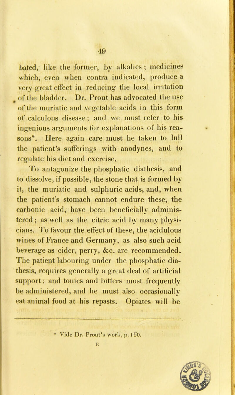 40 bated, like the former, by alkalies ; medicines which, even when contra indicated, produce a very great effect in reducing the local irritation of the bladder. Dr. Prout has advocated the use of the muriatic and vegetable acids in this form of calculous disease ; and we must refer to his ingenious arguments for explanations of his rea- sons*. Here again care must he taken to lull the patient’s sufferings with anodynes, and to regulate his diet and exercise. To antagonize the phospbatic diathesis, and to dissolve, if possible, the stone that is formed by it, the muriatic and sulphuric acids, and, when the patient’s stomach cannot endure these, the carbonic acid, have been beneficially adminis- tered ; as well as the citric acid by many physi- cians. To favour the effect of these, the acidulous wines of France and Germany, as also such acid beverage as cider, perry, &c. are recommended. The patient labouring under the phosphatic dia- thesis, requires generally a great deal of artificial support; and tonics and bitters must frequently be administered, and he must also occasionally eat animal food at his repasts. Opiates will be i « Vide Dr. Prout’s work, p. ] 6'0. E