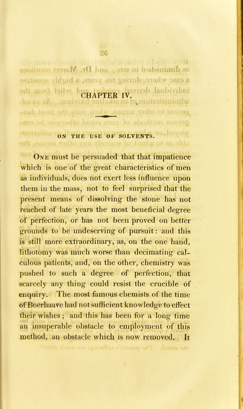 . :; ; ' '*1 ill/ id biu, , msi? ni bakuimnift. as >illl ft SI|'{H7 ini Mti'IIlt) 6’IJll'V f CHAPTER IV. ON THE USE OF SOLVENTS. One must be persuaded that that impatience which is one of the gTeat characteristics of men as individuals, does not exert less influence upon them in the mass, not to feel surprised that the present means of dissolving the stone has not reached of late years the most beneficial degree of perfection, or has not been proved on better grounds to be undeserving of pursuit: and this is still more extraordinary, as, on the one hand, lithotomy was much worse than decimating cal- culous patients, and, on the other, chemistry was pushed to such a degree of perfection, that scarcely any thing could resist the crucible of enquiry. The most famous chemists of the time of Boerhaave had not sufficient knowledge to effect their wishes; and this has been for a long time an insuperable obstacle to employment of this method, an obstacle which is now removed. It