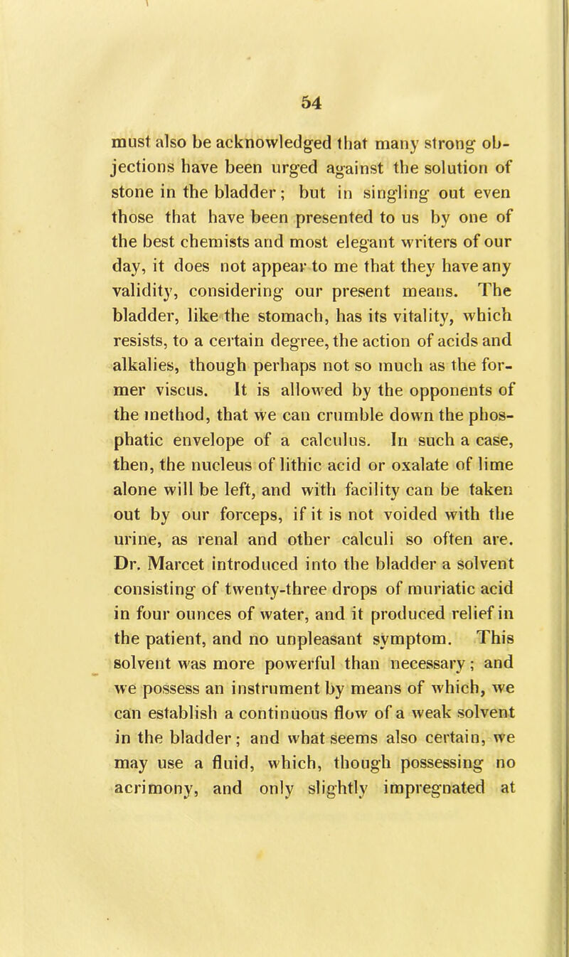 must also be acknowledged that many strong ob- jections have been urged against the solution of stone in the bladder; but in singling out even those that have been presented to us by one of the best chemists and most elegant writers of our day, it does not appear to me that they have any validity, considering our present means. The bladder, like the stomach, has its vitality, which resists, to a certain degree, the action of acids and alkalies, though perhaps not so much as the for- mer viscus. It is allowed by the opponents of the method, that we can crumble down the phos- phatic envelope of a calculus. In such a case, then, the nucleus of lithic, acid or oxalate of lime alone will be left, and with facility can be taken out by our forceps, if it is not voided with the urine, as renal and other calculi so often are. Dr. Marcet introduced into the bladder a solvent consisting of twenty-three drops of muriatic acid in four ounces of water, and it produced relief in the patient, and no unpleasant symptom. This solvent was more powerful than necessary; and we possess an instrument by means of which, we can establish a continuous flow of a weak solvent in the bladder; and what seems also certain, we may use a fluid, which, though possessing no acrimony, and only slightly impregnated at