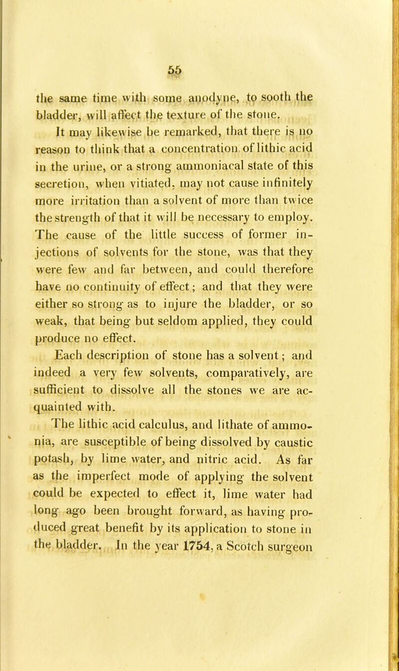 the same time vvith some anodyne, to sooth the bladder, will affect the texture of the stone. It may likewise be remarked, that there is no reason to think that a concentration of lithic acid in the urine, or a strong ammoniacal state of this secretion, when vitiated, may not cause infinitely more irritation than a solvent of more than twice the strength of that it will be necessary to employ. The cause of the little success of former in- jections of solvents for the stone, was that they were few' and far between, and could therefore have no continuity of effect; and that they were either so strong as to injure the bladder, or so weak, that being but seldom applied, they could produce no effect. Each description of stone has a solvent; and indeed a very few solvents, comparatively, are sufficient to dissolve all the stones we are ac- quainted with. The lithic acid calculus, and lithate of ammo- nia, are susceptible of being dissolved by caustic potash, by lime water, and nitric acid. As far as the imperfect mode of applying the solvent could be expected to effect it, lime water had long ago been brought forward, as having pro- duced great benefit by its application to stone in the bladder. In the year 1754, a Scotch surgeon