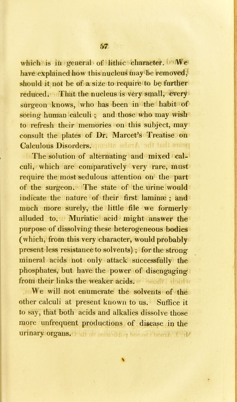 which is in general of litliic character. We have explained how this nucleus may be removed, should it not be of a size to require to be further reduced. That the nucleus is very small, every surgeon knows, who has been in the habit of seeing human calculi ; and those who may wish to refresh their memories on this subject, may consult the plates of Dr. Marcet’s Treatise on Calculous Disorders. The solution of alternating and mixed cal- culi, which are comparatively very rare, must require the most sedulous attention on the part of the surgeon. The state of the urine would indicate the nature of their first laminae ; and much more surely, the little file we formerly alluded to. Muriatic acid might answer the purpose of dissolving these heterogeneous bodies (which, from this very character, would probably present less resistance to solvents); for the strong mineral acids not only attack successfully the phosphates, but have the power of disengaging from their links the weaker acids. We will not enumerate the solvents of the other calculi at present known to us. Suffice it to say, that both acids and alkalies dissolve those more unfrequent productions of disease in the urinary organs.
