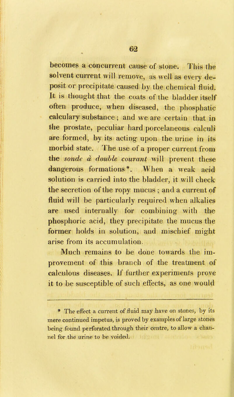 becomes a concurrent cause of stone. This the solvent current will remove, as well as every de- posit or precipitate caused by the chemical fluid. It is thought that the coats of the bladder itself often produce, when diseased, the phosphatic calculary substance ; and we are certain that in the prostate, peculiar hard porcelaneous calculi are formed, by its acting upon the urine in its morbid state. The use of a proper current from the sonde a double courant will prevent these dangerous formations*. When a weak acid solution is carried into the bladder, it will check the secretion of the ropy mucus ; and a current of fluid will be particularly required when alkalies are used internally for combining with the phosphoric acid, they precipitate the mucus the former holds in solution, aud mischief might arise from its accumulation. Much remains to be done towards the im- provement of this branch of the treatment of calculous diseases. If further experiments prove it to be susceptible of such effects, as one would * The effect a current of fluid may have on stones, by its mere continued impetus, is proved by examples of large stones being found perforated through their centre, to allow a chan- nel for the urine to be voided.