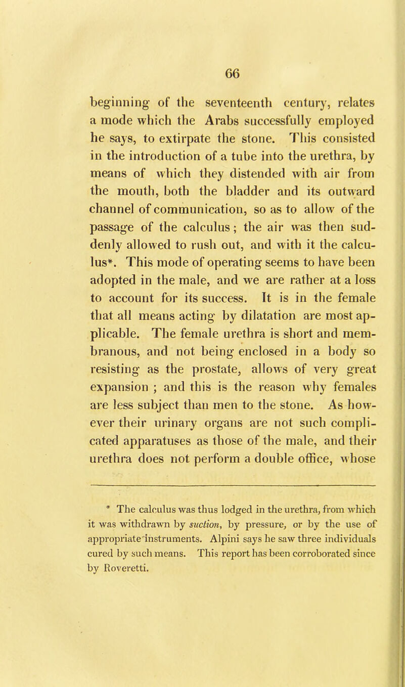 beginning of the seventeenth century, relates a mode which the Arabs successfully employed he says, to extirpate the stone. This consisted in the introduction of a tube into the urethra, by means of which they distended with air from the mouth, both the bladder and its outward channel of communication, so as to allow of the passage of the calculus; the air was then sud- denly allowed to rush out, and with it the calcu- lus*. This mode of operating seems to have been adopted in the male, and we are rather at a loss to account for its success. It is in the female that all means acting by dilatation are most ap- plicable. The female urethra is short and mem- branous, and not being enclosed in a body so resisting as the prostate, allows of very great expansion ; and this is the reason why females are less subject than men to the stone. As how- ever their urinary organs are not such compli- cated apparatuses as those of the male, and their urethra does not perform a double office, whose * The calculus was thus lodged in the urethra, from which it was withdrawn by suction, by pressure, or by the use of appropriate instruments. Alpini says he saw three individuals cured by such means. This report has been corroborated since by Roveretti.