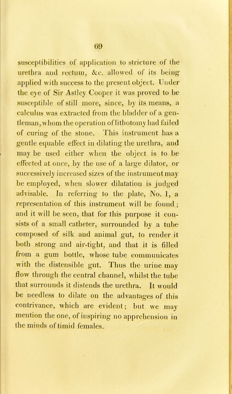 60 susceptibilities of application to stricture of the urethra and rectum, See. allowed of its being applied with success to the present object. Under the eye of Sir Astley Cooper it was proved to be susceptible of still more, since, by its means, a calculus Avas extracted from the bladder of a gen- tleman,whom the operation of lithotomy had failed of curing of the stone. This instrument has a gentle equable effect in dilating the urethra, and may be used either when the object is to be effected at once, bv the use of a large dilator, or successively increased sizes of the instrument may be employed, when slower dilatation is judged advisable. In referring to the plate, No. 1, a representation of this instrument will be found ; and it will be seen, that for this purpose it con- sists of a small catheter, surrounded by a tube composed of silk and animal gut, to render it both strong and air-tight, and that it is filled from a gum bottle, Avhose tube communicates with the distensible gut. Thus the urine may flow through the central channel, whilst the tube that surrounds it distends the urethra. It would be needless to dilate on the advantages of this contrivance, which are evident; but we may mention the one, of inspiring no apprehension in the minds of timid females.