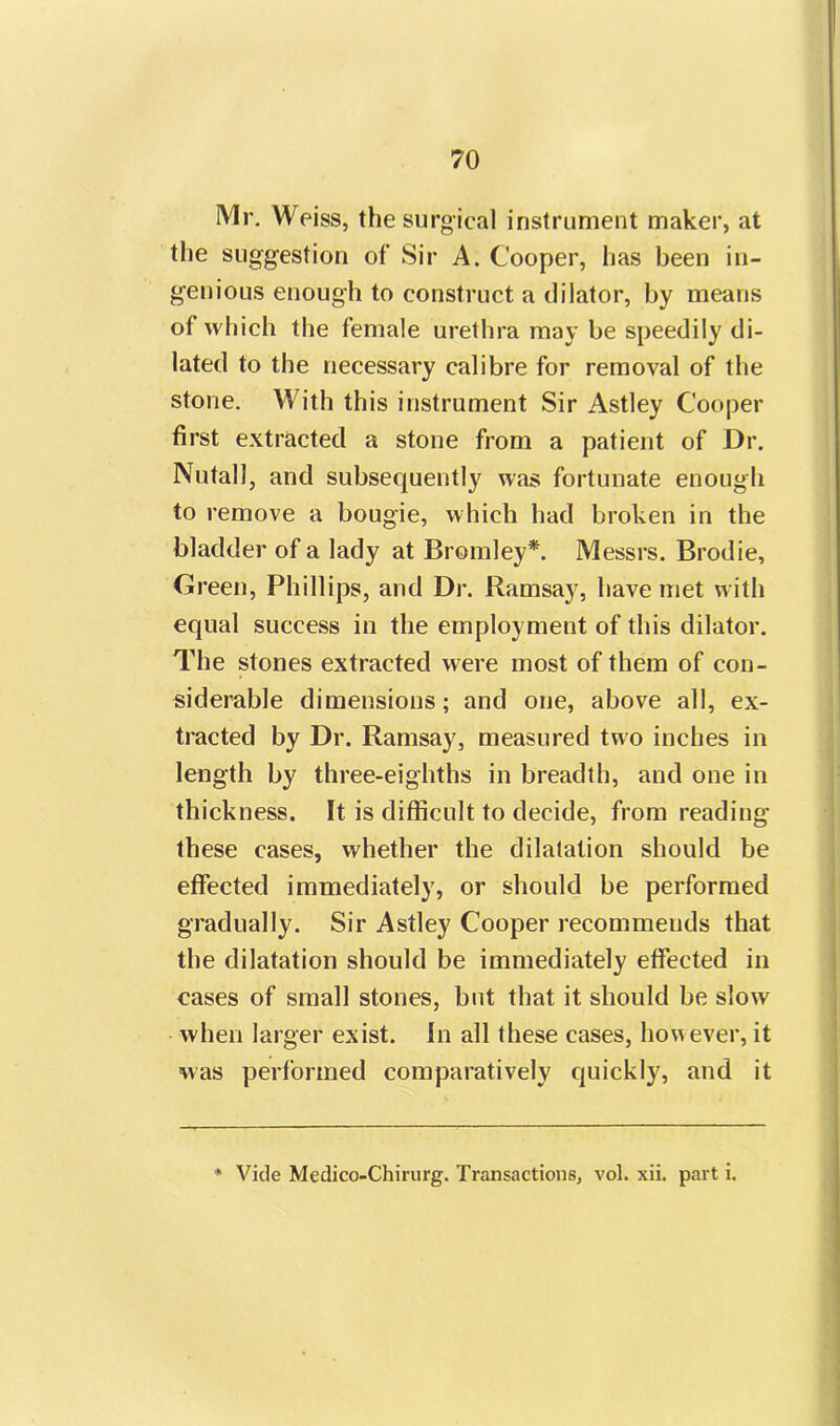 Mr. Weiss, the surgical instrument maker, at the suggestion of Sir A. Cooper, has been in- genious enough to construct a dilator, by means of which the female urethra may be speedily di- lated to the necessary calibre for removal of the stone. With this instrument Sir Astley Cooper first extracted a stone from a patient of Dr. Nutall, and subsequently was fortunate enough to remove a bougie, which had broken in the bladder of a lady at Bromley*. Messrs. Brodie, Green, Phillips, and Dr. Ramsay, have met with equal success in the employment of this dilator. The stones extracted were most of them of con- siderable dimensions; and one, above all, ex- tracted by Dr. Ramsay, measured two inches in length by three-eighths in breadth, and one in thickness. It is difficult to decide, from reading these cases, whether the dilatation should be effected immediately, or should be performed gradually. Sir Astley Cooper recommends that the dilatation should be immediately effected in cases of small stones, but that it should be slow when larger exist. In all these cases, however, it was performed comparatively quickly, and it * Vide Medico-Chirurg. Transactions, vol. xii. part i.