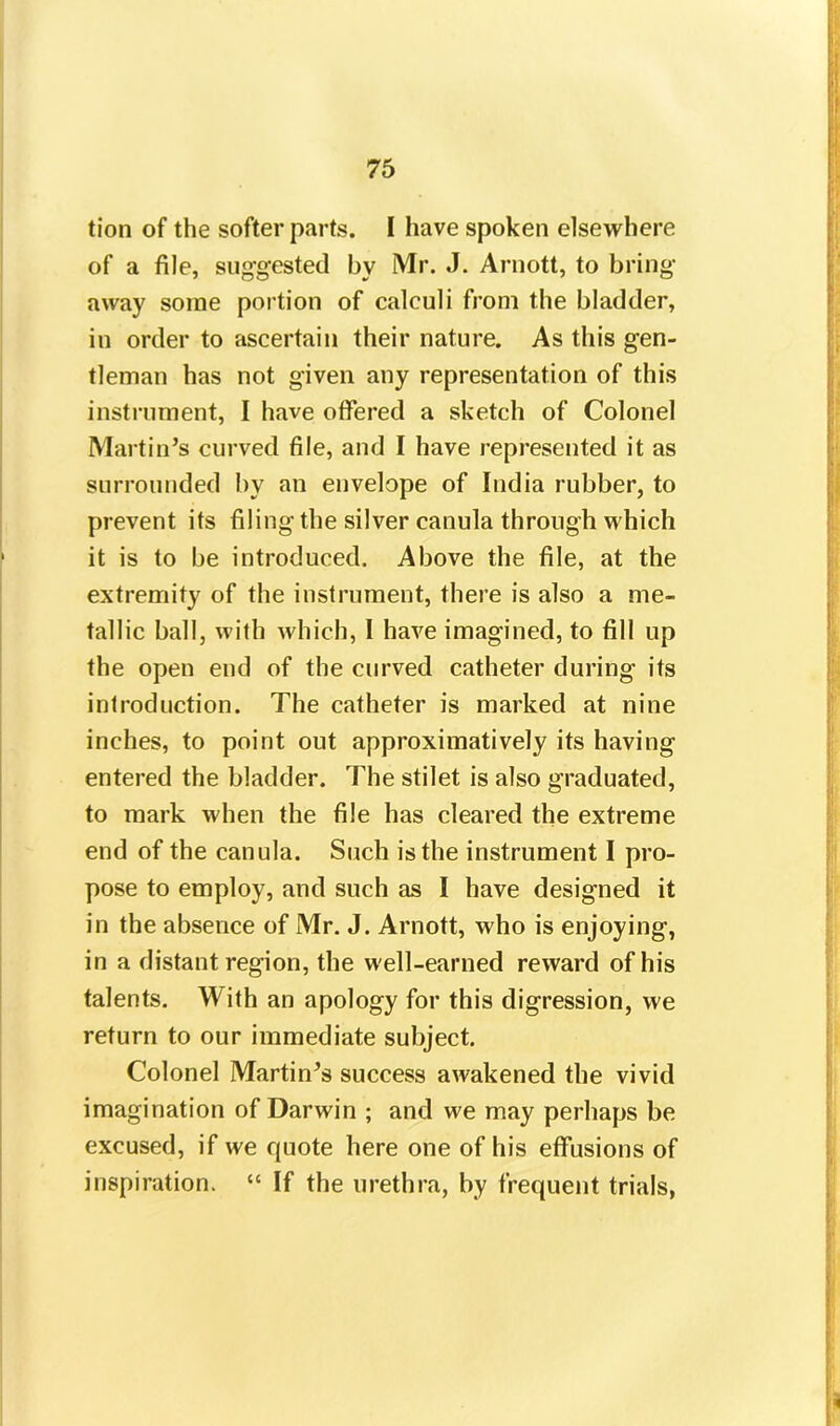 tion of the softer parts. I have spoken elsewhere of a file, suggested by Mr. J. Arnott, to bring away some portion of calculi from the bladder, in order to ascertain their nature. As this gen- tleman has not given any representation of this instrument, I have offered a sketch of Colonel Martin’s curved file, and I have represented it as surrounded by an envelope of India rubber, to prevent its filing the silver canula through which it is to be introduced. Above the file, at the extremity of the instrument, there is also a me- tallic ball, with which, I have imagined, to fill up the open end of the curved catheter during its introduction. The catheter is marked at nine inches, to point out approximatively its having entered the bladder. The stilet is also graduated, to mark when the file has cleared the extreme end of the canula. Such is the instrument I pro- pose to employ, and such as I have designed it in the absence of Mr. J. Arnott, who is enjoying, in a distant region, the well-earned reward of his talents. With an apology for this digression, we return to our immediate subject. Colonel Martin’s success awakened the vivid imagination of Darwin ; and we may perhaps be excused, if we quote here one of his effusions of inspiration. “ If the urethra, by frequent trials,