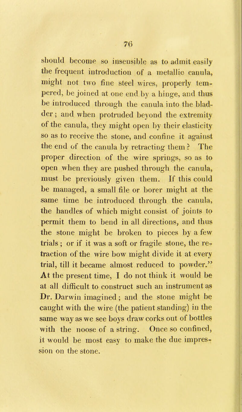 7(i should become so insensible as to admit easily the frequent introduction of a metallic canula, might not two fine steel wires, properly tem- pered, be joined at one end by a hinge, and thus be introduced through the canula into the blad- der; and when protruded beyond the extremity of the canula, they might open by their elasticity so as to receive the stone, and confine it against the end of the canula by retracting them ? The proper direction of the wire springs, so as to open when they are pushed through the canula, must be previously given them. If this could be managed, a small file or borer might at the same time be introduced through the canula, the handles of which might consist of joints to permit them to bend in all directions, and thus the stone might be broken to pieces by a few trials ; or if it was a soft or fragile stone, the re- traction of the wire bow might divide it at every trial, till it became almost reduced to powder.” At the present time, I do not think it would be at all difficult to construct such an instrument as Dr. Darwin imagined; and the stone might be caught with the wire (the patient standing) in the same way as we see boys draw corks out of bottles with the noose of a string. Once so confined, it would be most easy to make the due impres- sion on the stone.