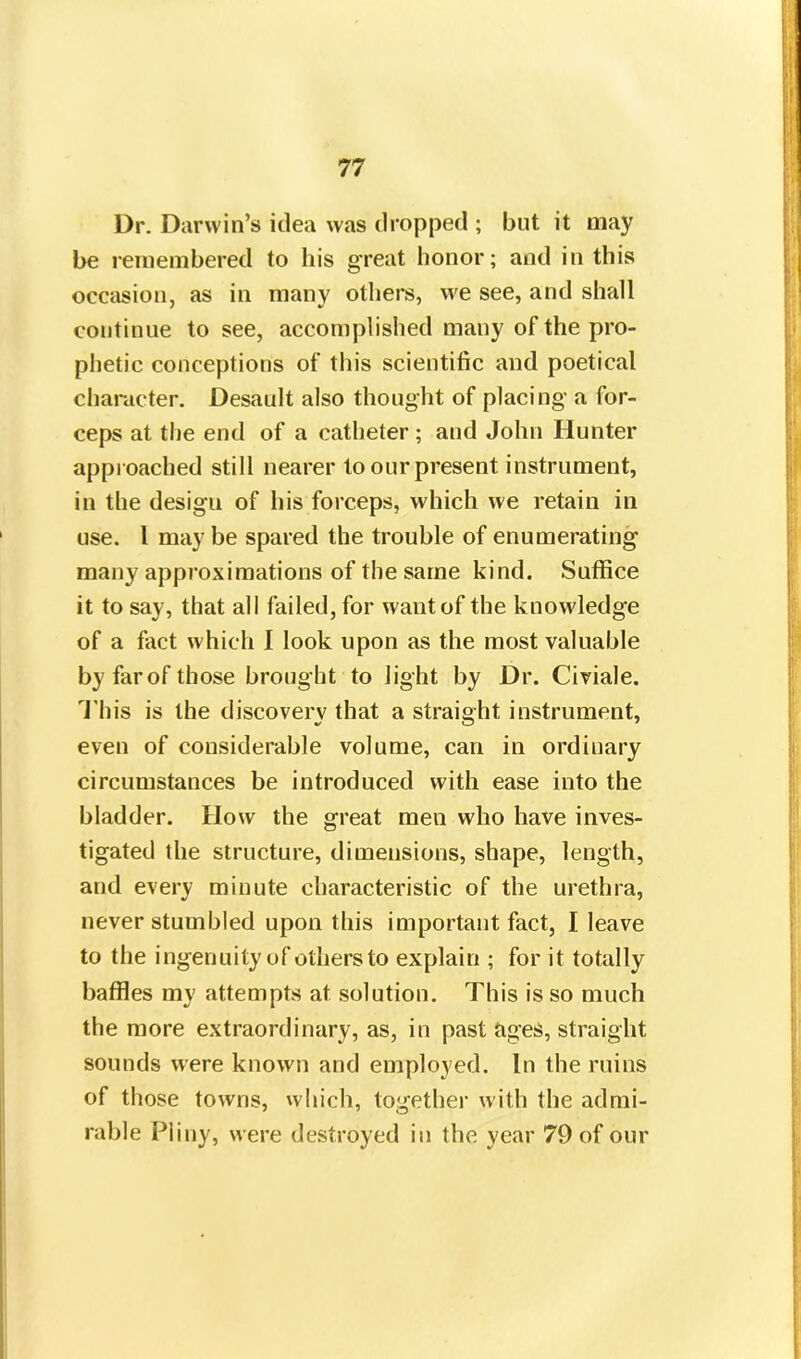 Dr. Darwin’s idea was dropped ; but it may be remembered to his great honor; and in this occasion, as in many others, we see, and shall continue to see, accomplished many of the pro- phetic conceptions of this scientific and poetical character. Desault also thought of placing a for- ceps at the end of a catheter ; and John Hunter approached still nearer to our present instrument, in the design of his forceps, which we retain in use. 1 maybe spared the trouble of enumerating many approximations of the same kind. Suffice it to say, that all failed, for want of the knowledge of a fact which 1 look upon as the most valuable by farof those brought to light by Dr. Civiale. This is the discovery that a straight instrument, even of considerable volume, can in ordinary circumstances be introduced with ease into the bladder. How the great men who have inves- tigated the structure, dimensions, shape, length, and every minute characteristic of the urethra, never stumbled upon this important fact, I leave to the ingenuity of others to explain ; for it totally baffles my attempts at solution. TThis is so much the more extraordinary, as, in past ages, straight sounds were known and employed. In the ruins of those towns, which, together with the admi- rable Pliny, were destroyed in the year 79 of our