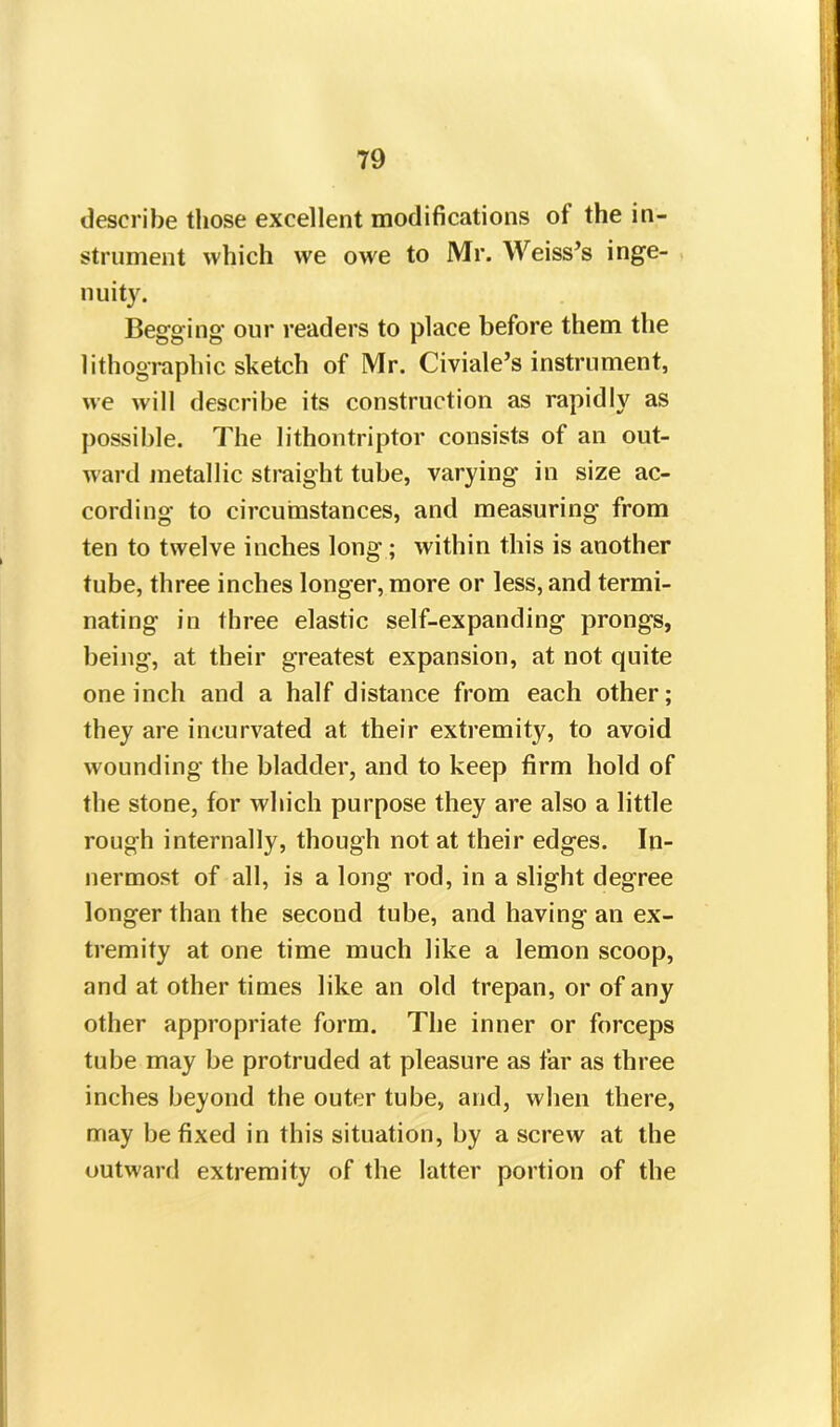 describe those excellent modifications ot the in- strument which we owe to Mr. Weiss’s inge- nuity. Begging our readers to place before them the lithographic sketch of Mr. Civiale’s instrument, we will describe its construction as rapidly as possible. The lithontriptor consists of an out- ward metallic straight tube, varying in size ac- cording to circumstances, and measuring from ten to twelve inches long ; within this is another tube, three inches longer, more or less, and termi- nating in three elastic self-expanding prongs, being, at their greatest expansion, at not quite one inch and a half distance from each other; they are incurvated at their extremity, to avoid wounding the bladder, and to keep firm hold of the stone, for which purpose they are also a little rough internally, though not at their edges. In- nermost of all, is a long rod, in a slight degree longer than the second tube, and having an ex- tremity at one time much like a lemon scoop, and at other times like an old trepan, or of any other appropriate form. The inner or forceps tube may be protruded at pleasure as far as three inches beyond the outer tube, and, when there, may be fixed in this situation, by a screw at the outward extremity of the latter portion of the