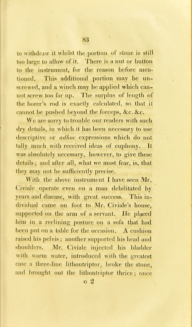 to withdraw it whilst the portion of stone is still too large to allow of it. There is a nut or button to the instrument, for the reason before men- tioned. This additional portion may be un- screwed, and a winch may be applied which can- not screw too far up. The surplus of length of the borer’s rod is exactly calculated, so that it cannot be pushed beyond the forceps, &c. &c. We are sorry to trouble our readers with such dry details, in which it has been necessary to use descriptive or aclhoc expressions which do not tally much with received ideas of euphony. It was absolutely necessary, however, to give these details; and after all, what we most fear, is, that they may not be sufficiently precise. With the above instrument I have seen Mr. C'iviale operate even on a man debilitated by years and disease, with great success. This in- dividual came on foot to Mr. Civiale’s house, supported on the arm of a servant. He placed him in a reclining posture on a sofa that had been put on a table for the occasion. A cushion raised his pelvis ; another supported his head and shoulders. Mr. C'iviale injected his bladder with warm water, introduced with the greatest ease a three-line lithontriptor, broke the stone, and brought out the lithontriptor thrice; once g 2