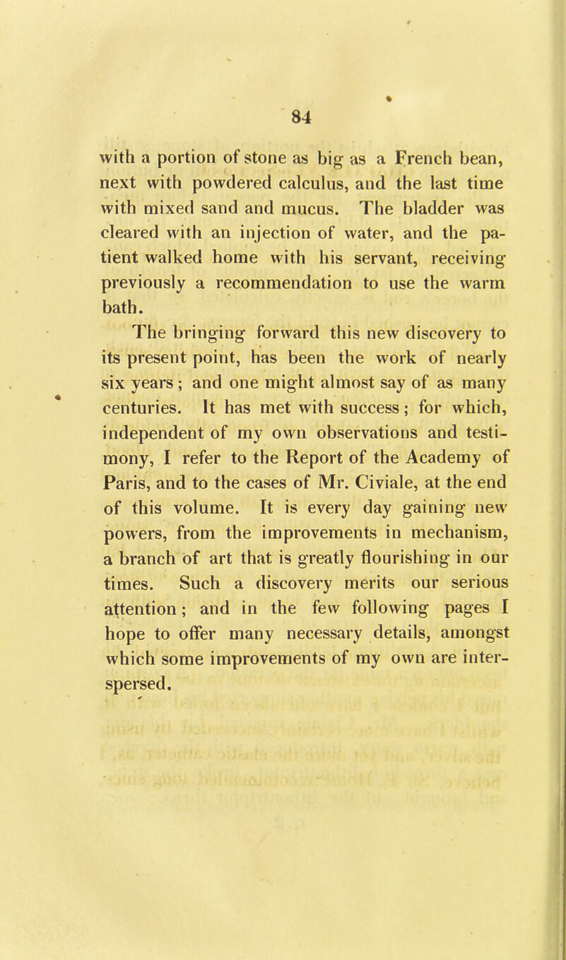 % with a portion of stone as big as a French bean, next with powdered calculus, and the last time with mixed sand and mucus. The bladder was cleared with an injection of water, and the pa- tient walked home with his servant, receiving previously a recommendation to use the warm bath. The bringing forward this new discovery to its present point, has been the work of nearly six years ; and one might almost say of as many centuries. It has met with success; for which, independent of my own observations and testi- mony, I refer to the Report of the Academy of Paris, and to the cases of Mr. Civiale, at the end of this volume. It is every day gaining new powers, from the improvements in mechanism, a branch of art that is greatly flourishing in our times. Such a discovery merits our serious attention; and in the few following pages I hope to offer many necessary details, amongst which some improvements of my own are inter- spersed.
