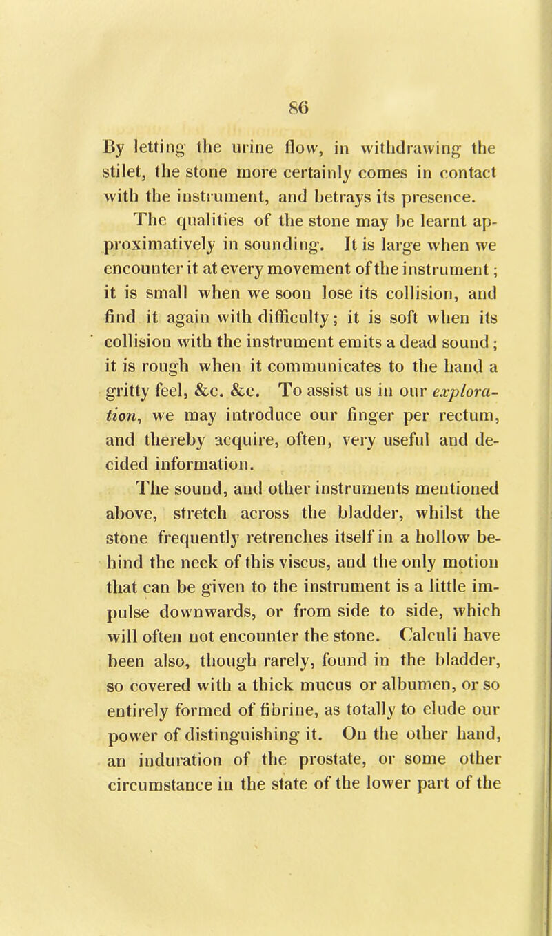 By letting the urine flow, in withdrawing the stilet, the stone more certainly comes in contact with the instrument, and betrays its presence. The qualities of the stone may he learnt ap- proximatively in sounding. It is large when we encounter it at every movement of the instrument; it is small when we soon lose its collision, and find it again with difficulty; it is soft when its collision with the instrument emits a dead sound ; it is rough when it communicates to the hand a gritty feel, &c. &c. To assist us in our explora- tion, we may introduce our finger per rectum, and thereby acquire, often, very useful and de- cided information. The sound, and other instruments mentioned above, stretch across the bladder, whilst the stone frequently retrenches itself in a hollow be- hind the neck of this viscus, and the only motion that can be given to the instrument is a little im- pulse downwards, or from side to side, which will often not encounter the stone. Calculi have been also, though rarely, found in the bladder, so covered with a thick mucus or albumen, or so entirely formed of fibrine, as totally to elude our power of distinguishing it. On the other hand, an induration of the prostate, or some other circumstance in the state of the lower part of the