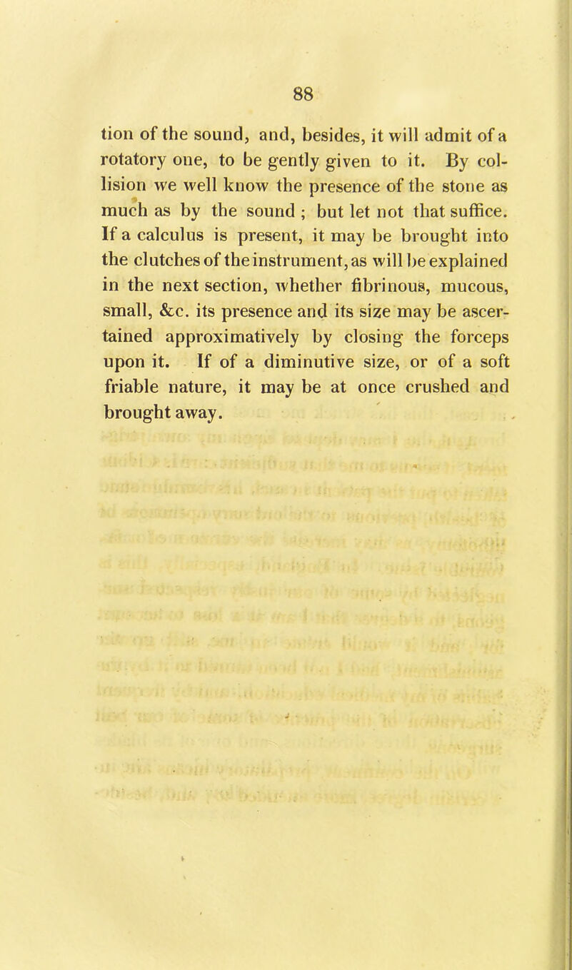 tion of the sound, and, besides, it will admit of a rotatory one, to be gently given to it. By col- lision we well know the presence of the stone as much as by the sound ; but let not that suffice. If a calculus is present, it may be brought into the clutchesof the instrument, as will be explained in the next section, whether fibrinous, mucous, small, &c. its presence and its size may be ascer- tained approximative^ by closing the forceps upon it. If of a diminutive size, or of a soft friable nature, it may be at once crushed and brought away.