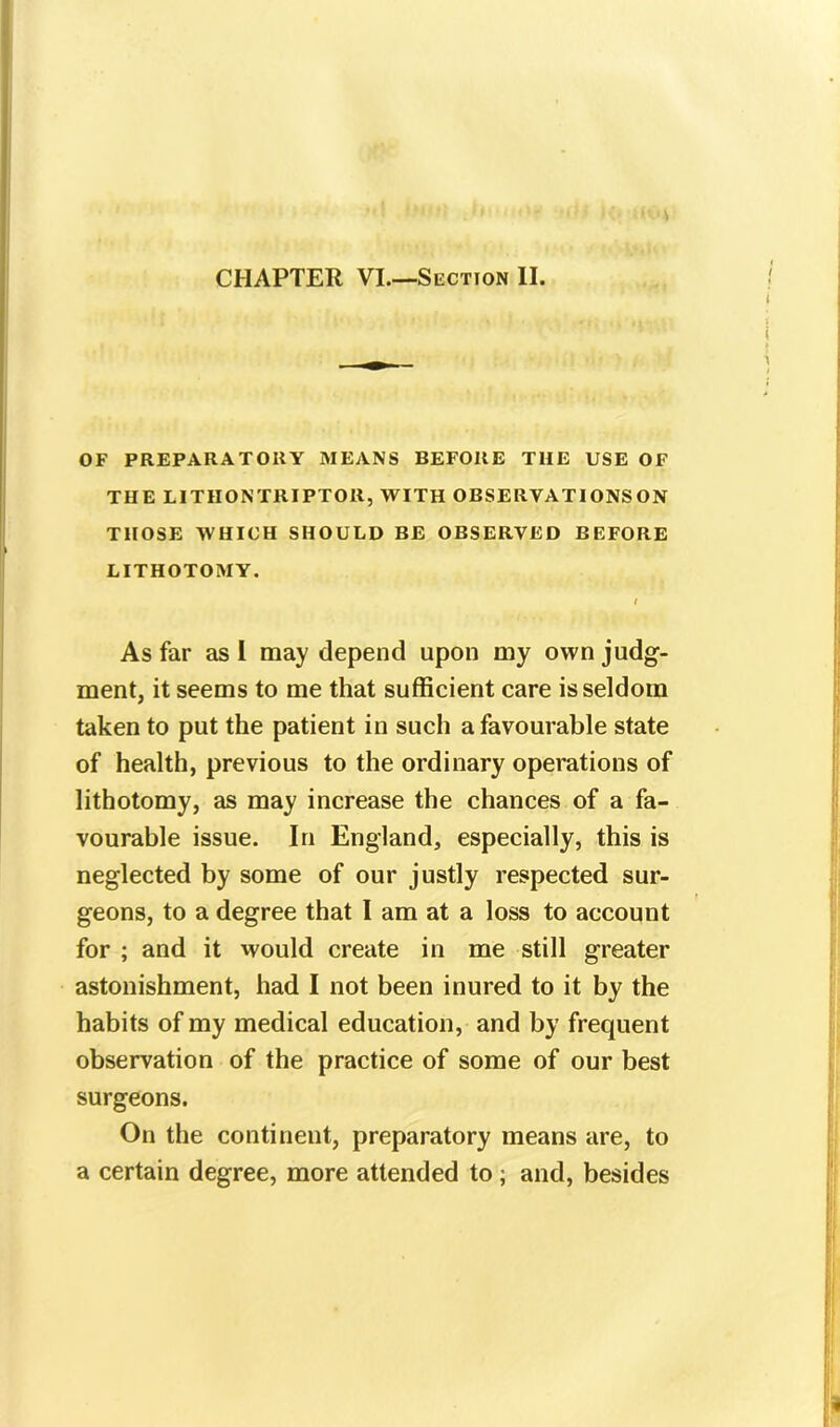 OF PREPARATOHY MEANS BEFORE THE USE OF THE LITH ON TRIP TOR, WITH OBSERYATIONS ON THOSE WHICH SHOULD BE OBSERVED BEFORE LITHOTOMY. I As far as I may depend upon my own judg- ment, it seems to me that sufficient care is seldom taken to put the patient in such a favourable state of health, previous to the ordinary operations of lithotomy, as may increase the chances of a fa- vourable issue. In England, especially, this is neglected by some of our justly respected sur- geons, to a degree that I am at a loss to account for ; and it would create in me still greater astonishment, had I not been inured to it by the habits of my medical education, and by frequent observation of the practice of some of our best surgeons. On the continent, preparatory means are, to a certain degree, more attended to ; and, besides