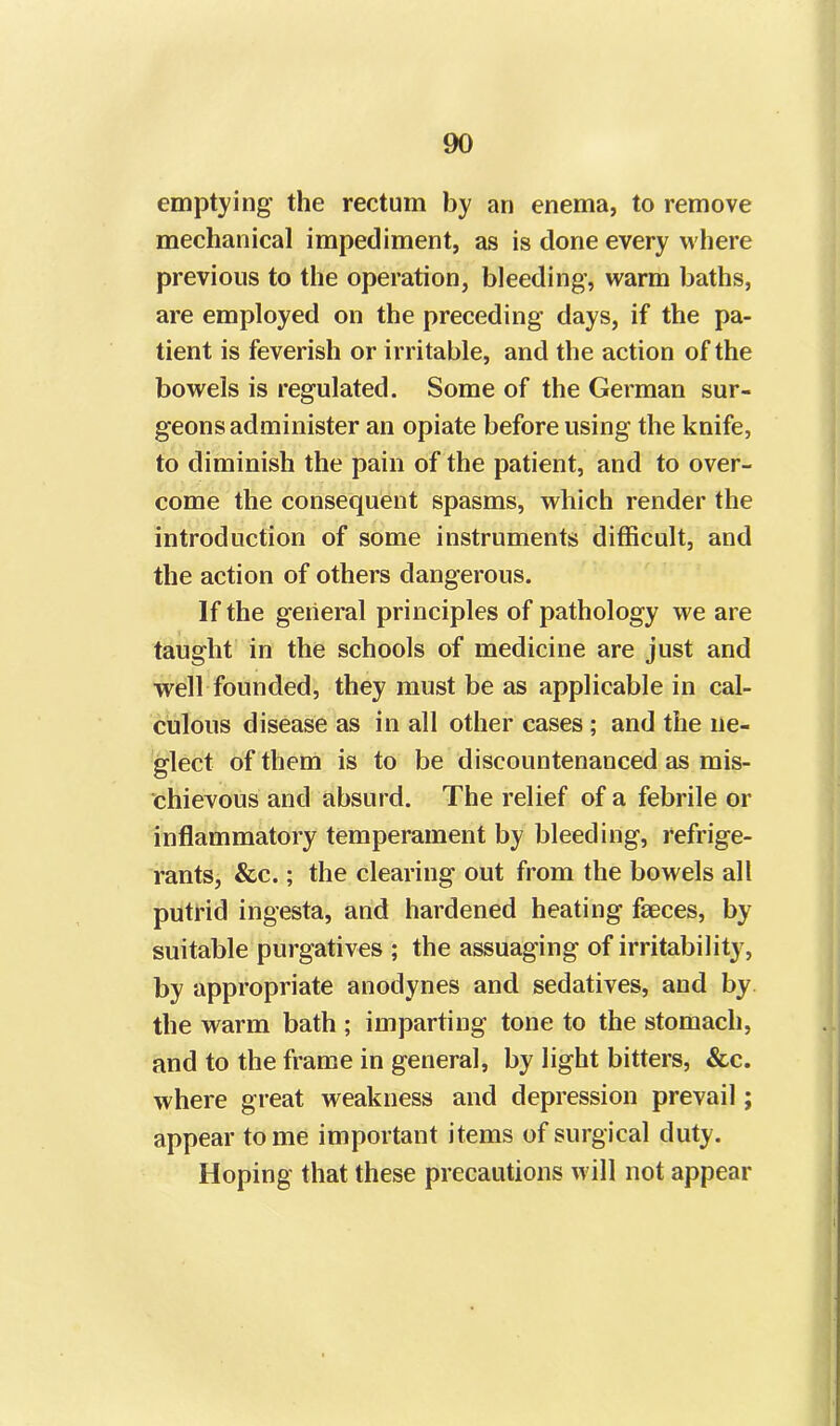 emptying the rectum by an enema, to remove mechanical impediment, as is done every where previous to the operation, bleeding, warm baths, are employed on the preceding days, if the pa- tient is feverish or irritable, and the action of the bowels is regulated. Some of the German sur- geons administer an opiate before using the knife, to diminish the pain of the patient, and to over- come the consequent spasms, which render the introduction of some instruments difficult, and the action of others dangerous. If the general principles of pathology we are taught in the schools of medicine are just and well founded, they must be as applicable in cal- culous disease as in all other cases ; and the ne- glect of them is to be discountenanced as mis- chievous and absurd. The relief of a febrile or inflammatory temperament by bleeding, refrige- rants, &c.; the clearing out from the bowels all putrid ingesta, and hardened heating faeces, by suitable purgatives ; the assuaging of irritability, by appropriate anodynes and sedatives, and by the warm bath ; imparting tone to the stomach, and to the frame in general, by light bitters, &c. where great weakness and depression prevail; appear tome important items of surgical duty. Hoping that these precautions will not appear