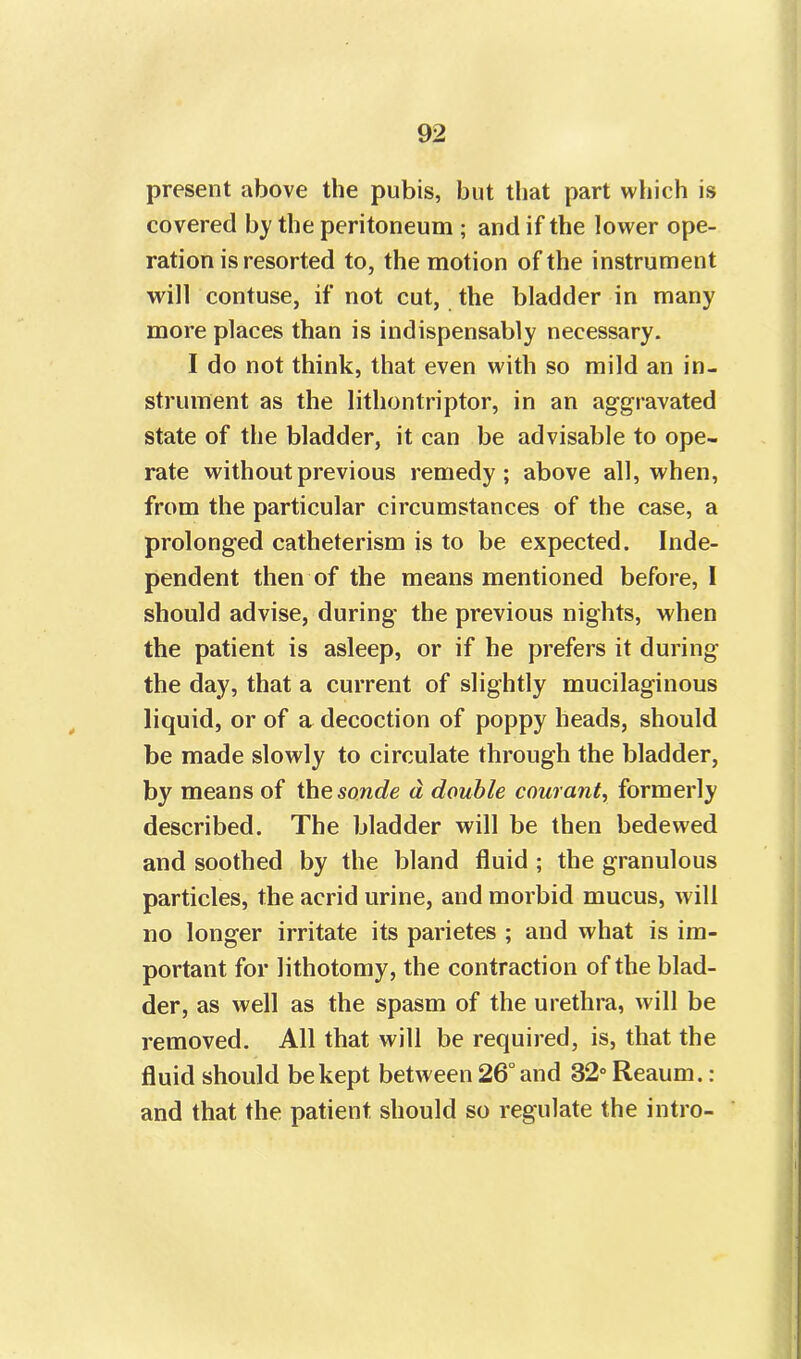 present above the pubis, but that part which is covered by the peritoneum ; and if the lower ope- ration is resorted to, the motion of the instrument will contuse, if not cut, the bladder in many more places than is indispensably necessary. I do not think, that even with so mild an in- strument as the lithontriptor, in an aggravated state of the bladder, it can be advisable to ope- rate without previous remedy; above all, when, from the particular circumstances of the case, a prolonged catheterism is to be expected. Inde- pendent then of the means mentioned before, I should advise, during the previous nights, when the patient is asleep, or if he prefers it during the day, that a current of slightly mucilaginous liquid, or of a decoction of poppy heads, should be made slowly to circulate through the bladder, by means of the sonde d double courant, formerly described. The bladder will be then bedewed and soothed by the bland fluid ; the granulous particles, the acrid urine, and morbid mucus, will no longer irritate its parietes ; and what is im- portant for lithotomy, the contraction of the blad- der, as well as the spasm of the urethra, will be removed. All that will be required, is, that the fluid should be kept between 26° and 32° Reaum.: and that the patient should so regulate the intro-