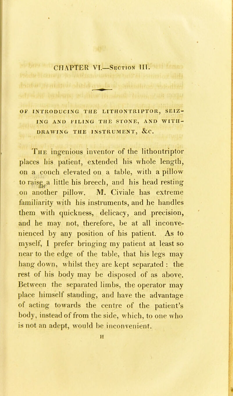 CHAPTER VI.—Section III. OF INTRODUCING TIIE LITHONTR1PTOR, SEIZ- ING AND FILING THE STONE, AND WITH- DRAWING THE INSTRUMENT, &C. The ingenious inventor of the lithontriptor places his patient, extended his whole length, on a couch elevated on a table, with a pillow to raisgpa little his breech, and his head resting on another pillow. M. Civiale has extreme familiarity with his instruments, and he handles them with quickness, delicacy, and precision, and he may not, therefore, be at all inconve- nienced by any position of his patient. As to myself, I prefer bringing my patient at least so near to the edge of the table, that his legs may hang down, whilst they are kept separated : the rest of his body may be disposed of as above. Between the separated limbs, the operator may place himself standing, and have the advantage of acting towards the centre of the patienPs body, instead of from the side, which, to one who is not an adept, would be inconvenient. H 1