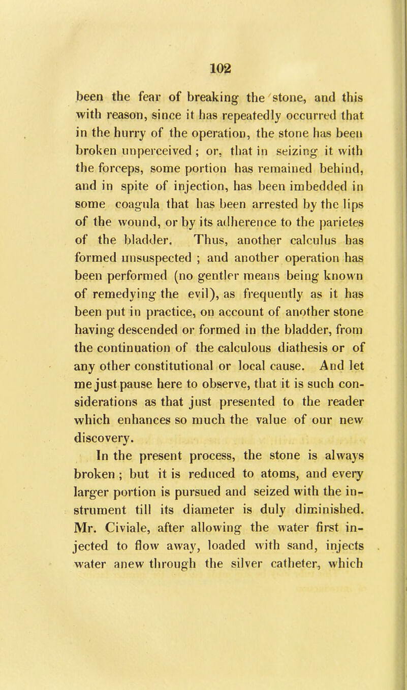 been the fear of breaking the stone, and this with reason, since it has repeatedly occurred that in the hurry of the operation, the stone lias been broken unperceived ; or. that in seizing it with the forceps, some portion has remained behind, and in spite of injection, has been imbedded in some coagula that has been arrested by the lips of the wound, or by its adherence to the parietes of the bladder. Thus, another calculus has formed unsuspected ; and another operation has been performed (no gentler means being known of remedying the evil), as frequently as it has been put in practice, on account of another stone having descended or formed in the bladder, from the continuation of the calculous diathesis or of any other constitutional or local cause. And let me just pause here to observe, that it is such con- siderations as that just presented to the reader which enhances so much the value of our new discovery. In the present process, the stone is always broken ; but it is reduced to atoms, and every larger portion is pursued and seized with the in- strument till its diameter is duly diminished. Mr. Civiale, after allowing the water first in- jected to flow away, loaded with sand, injects water anew through the silver catheter, which