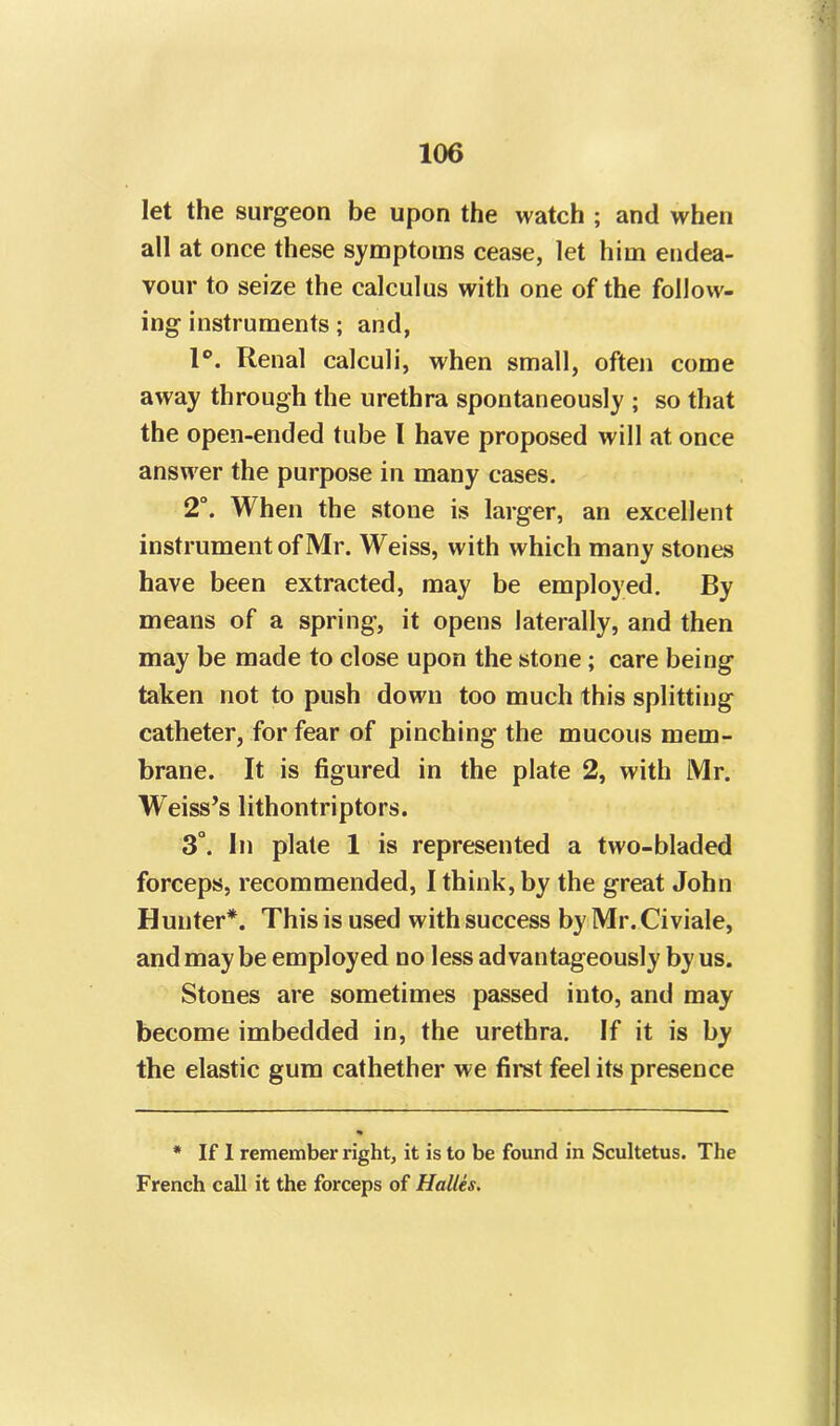 let the surgeon be upon the watch ; and when all at once these symptoms cease, let him endea- vour to seize the calculus with one of the follow- ing instruments; and, 1°. Renal calculi, when small, often come away through the urethra spontaneously ; so that the open-ended tube l have proposed will at once answer the purpose in many cases. 2°. When the stone is larger, an excellent instrument of Mr. Weiss, with which many stones have been extracted, may be employed. By means of a spring, it opens laterally, and then may be made to close upon the stone ; care being taken not to push down too much this splitting catheter, for fear of pinching the mucous mem- brane. It is figured in the plate 2, with Mr. W'eiss’s lithontriptors. 3°. In plate 1 is represented a two-bladed forceps, recommended, I think, by the great John Hunter*. This is used with success by Mr.Civiale, and may be employed no less advantageously by us. Stones are sometimes passed into, and may become imbedded in, the urethra. If it is by the elastic gum cathether we first feel its presence * If I remember right, it is to be found in Scultetus. The French call it the forceps of Halles.