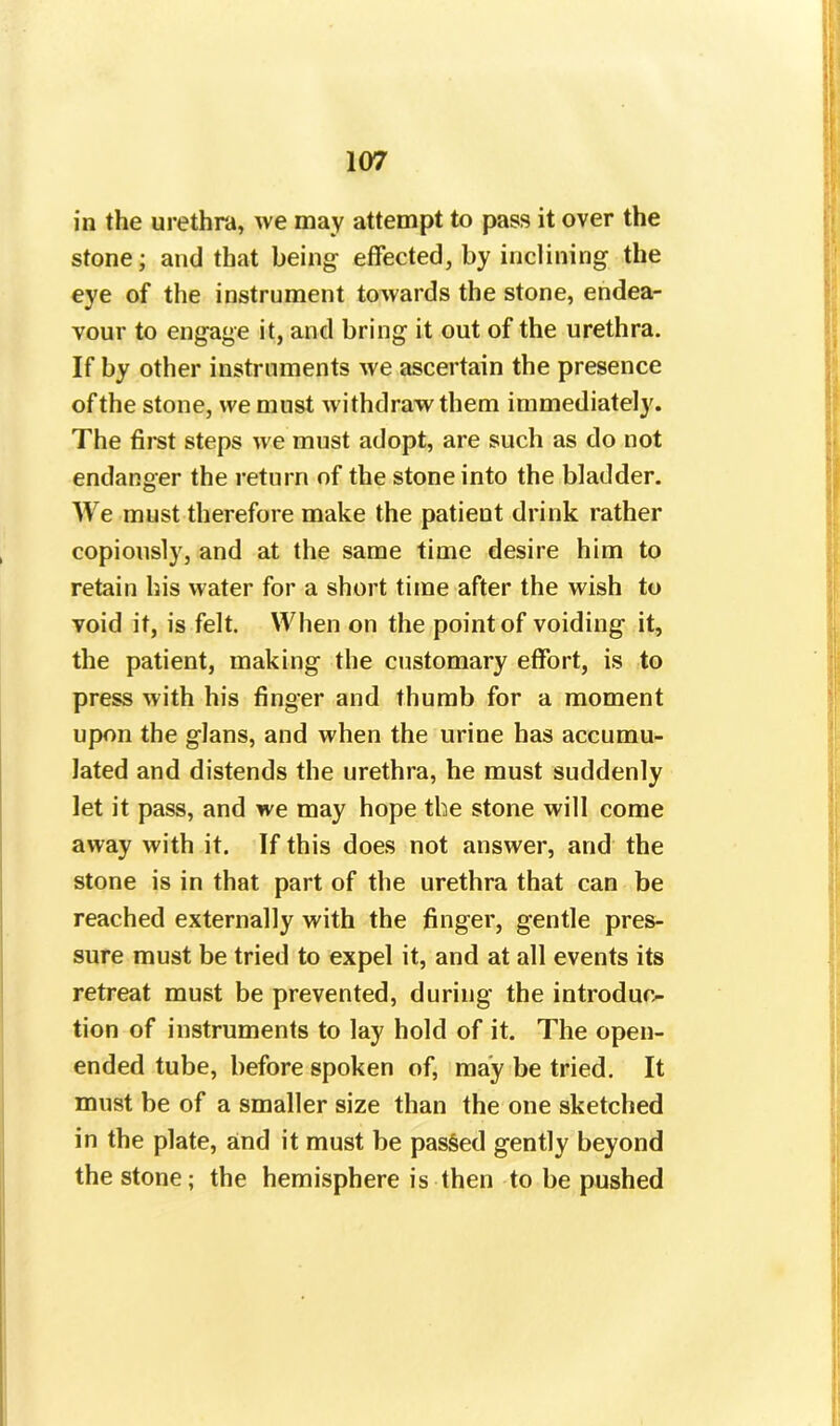 in the urethra, we may attempt to pass it over the stone; and that being effected, by inclining the eye of the instrument towards the stone, endea- vour to engage it, and bring it out of the urethra. If by other instruments we ascertain the presence of the stone, we must withdraw them immediately. The first steps we must adopt, are such as do not endanger the return of the stone into the bladder. We must therefore make the patieut drink rather copiously, and at the same time desire him to retain his water for a short time after the wish to void it, is felt. When on the point of voiding it, the patient, making the customary effort, is to press with his finger and thumb for a moment upon the glans, and when the urine has accumu- lated and distends the urethra, he must suddenly let it pass, and we may hope the stone will come away with it. If this does not answer, and the stone is in that part of the urethra that can be reached externally with the finger, gentle pres- sure must be tried to expel it, and at all events its retreat must be prevented, during the introduc- tion of instruments to lay hold of it. The open- ended tube, before spoken of, may be tried. It must be of a smaller size than the one sketched in the plate, and it must be passed gently beyond the stone; the hemisphere is then to be pushed