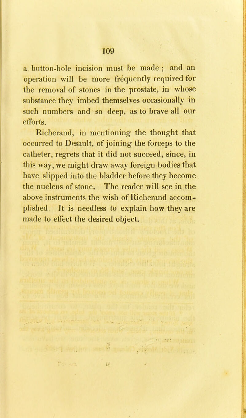 a button-hole incision must be made ; and an operation will be more frequently required for the removal of stones in the prostate, in whose substance they imbed themselves occasionally in such numbers and so deep, as to brave all our efforts. Richerand, in mentioning- the thought that occurred to Desault, of joining the forceps to the catheter, regrets that it did not succeed, since, in this way, we might draw away foreign bodies that have slipped into the bladder before they become the nucleus of stone. The reader will see in the above instruments the wish of Richerand accom- plished. It is needless to explain how they are made to effect the desired object.