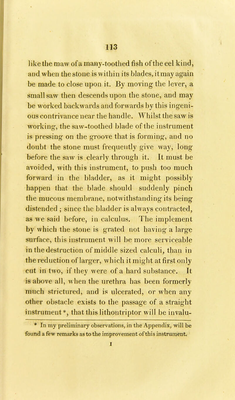 1 like the maw of a many-toothed fish of the eel kind, and when the stone is within its blades, it may again be made to close upon it. By moving the lever, a small saw then descends upon the stone, and may be worked backwards and forwards by this ingeni- ous contrivance near the handle. Whilst the saw is working, the saw-toothed blade of the instrument is pressing on the groove that is forming, and no doubt the stone must frequently give way, long before the saw is clearly through it. It must be avoided, with this instrument, to push too much forward in the bladder, as it might possibly happen that the blade should suddenly pinch the mucous membrane, notwithstanding its being distended ; since the bladder is alwavs contracted, as we said before, in calculus. The implement by which the stone is grated not having a large surface, this instrument will be more serviceable in the destruction of middle sized calculi, than in the reduction of larger, which it might at first only cut in two, if they were of a hard substance. It is above all, when the urethra has been formerly much strictured, and is ulcerated, or when any other obstacle exists to the passage of a straight instrument*, that this lithontriptor will he invalu- * In my preliminary observations, in the Appendix, will be found a few remarks as to the improvement of this instrument. I