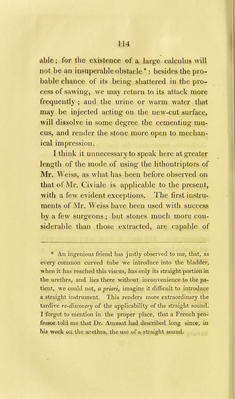 able; for the existence of a large calculus will not be an insuperable obstacle * : besides the pro- bable chance of its being shattered in the pro- cess of sawing, we may return to its attack more frequently ; and the urine or warm water that may be injected acting on the new-cut surface, will dissolve in some degree the cementing mu- cus, and render the stone more open to mechan- ical impression. I think it unnecessary to speak here at greater length of the mode of using the lithontriptors of Mr. Weiss, as what has been before observed on that of Mr. Civiale is applicable to the present, with a few evident exceptions. The first instru- ments of Mr. Weiss have been used with success by a few surgeons; but stones much more con- siderable than those extracted, are capable of * An ingenious friend has justly observed to me, that, as every common curved tube we introduce into the bladder, when it has reached this viscus, has only its straight portion in the urethra, and lies there without inconvenience to the pa- tient, we could not, a priori, imagine it difficult to introduce a straight instrument. This renders more extraordinary the tardive re-discovery of the applicability of the straight sound. I forgot to mention in the proper place, that a French pro- fessor told me that Dr. Amusat had described long since, in his work on the urethra, the use of a straight sound.