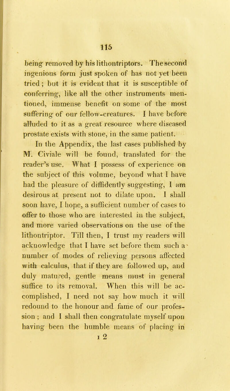 being removed by hislithontriptors. The second ingenious form just spoken of has not yet been tried; but it is evident that it is susceptible of conferring, like all the other instruments men- tioned, immense benefit on some of the most suffering of our fellow-creatures. I have before alluded to it as a great resource where diseased prostate exists with stone, in the same patient. In the Appendix, the last cases published by M. Civiale will be found, translated for the reader’s use. What I possess of experience on the subject of this volume, beyond what I have had the pleasure of diffidently suggesting, I am desirous at present not to dilate upon. I shall soon have, I hope, a sufficient number of cases to offer to those who are interested in the subject, and more varied observations on the use of the lithontriptor. Till then, I trust my readers will acknowledge that I have set before them such a' number of modes of relieving persons affected with calculus, that if they are followed up, and duly matured, gentle means must in general suffice to its removal. When this will be ac- complished, I need not say how much it will redound to the honour and fame of our profes- sion ; and I shall then congratulate myself upon having been the humble means of placing in i 2