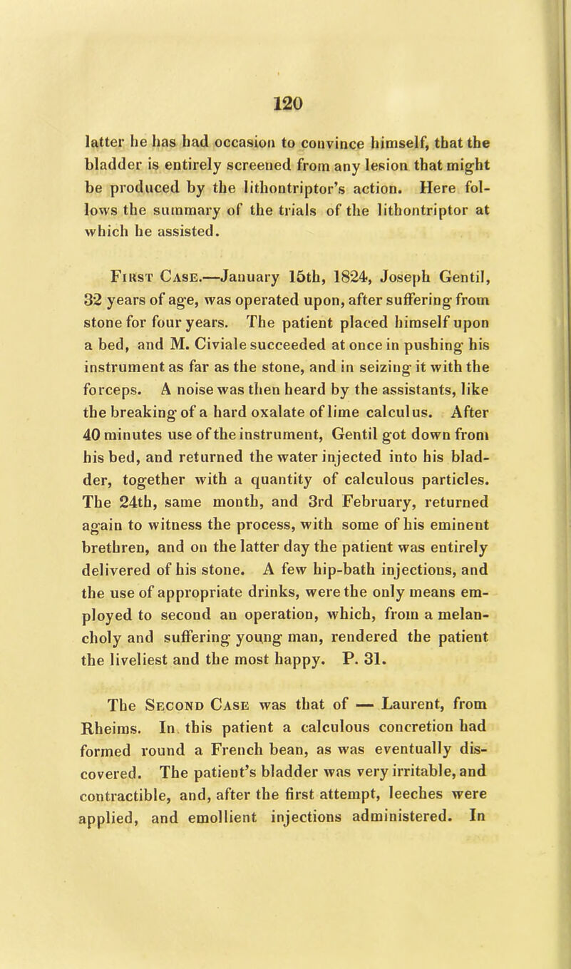 latter he has had occasion to convince himself, that the bladder is entirely screened from any lesion that might be produced by the lithontriptor’s action. Here fol- lows the summary of the trials of the lithontriptor at which he assisted. Fir'st. Case.—January 15th, 1824, Joseph Gentil, 32 years of age, was operated upon, after suffering from stone for four years. The patient placed himself upon a bed, and M. Civiale succeeded at once in pushing his instrument as far as the stone, and in seizing it with the forceps. A noise was then heard by the assistants, like the breaking of a hard oxalate of lime calculus. After 40 minutes use of the instrument, Gentil got down from his bed, and returned the water injected into his blad- der, together with a quantity of calculous particles. The 24th, same month, and 3rd February, returned again to witness the process, with some of his eminent brethren, and on the latter day the patient was entirely delivered of his stone. A few hip-bath injections, and the use of appropriate drinks, were the only means em- ployed to second an operation, which, from a melan- choly and suffering young man, rendered the patient the liveliest and the most happy. P. 31. The Second Case was that of — Laurent, from Rheims. In this patient a calculous concretion had formed round a French bean, as was eventually dis- covered. The patient’s bladder was very irritable, and contractible, and, after the first attempt, leeches were applied, and emollient injections administered. In