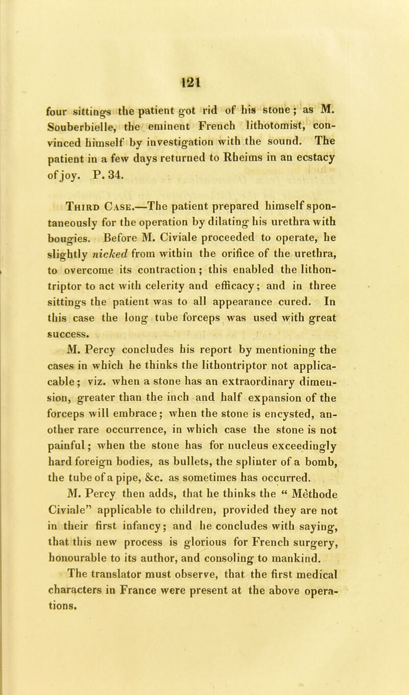 four sittings the patient got rid of his stone; as M. Souberbielle, the eminent French lithotomist, con- vinced himself by investigation with the sound. The patient in a few days returned to Rbeims in an ecstacy of joy. P.34. Third Case.—The patient prepared himself spon- taneously for the operation by dilating his urethra with bougies. Before M. Civiale proceeded to operate, he slightly nicked from within the orifice of the urethra, to overcome its contraction; this enabled the lithon- triptor to act with celerity and efficacy; and in three sittings the patient was to all appearance cured. In this case the long tube forceps was used with great success. M. Percy concludes his report by mentioning the cases in which he thinks the lithontriptor not applica- cable; viz. when a stone has an extraordinary dimen- sion, greater than the inch and half expansion of the forceps will embrace; when the stone is encysted, an- other rare occurrence, in which case the stone is not painful; when the stone has for nucleus exceedingly hard foreign bodies, as bullets, the splinter of a bomb, the tube of a pipe, &c. as sometimes has occurred. M. Percy then adds, that he thinks the “ Methode Civiale” applicable to children, provided they are not in their first infancy; and he concludes with saying, that this new process is glorious for French surgery, honourable to its author, and consoling to mankind. The translator must observe, that the first medical characters in France were present at the above opera- tions.