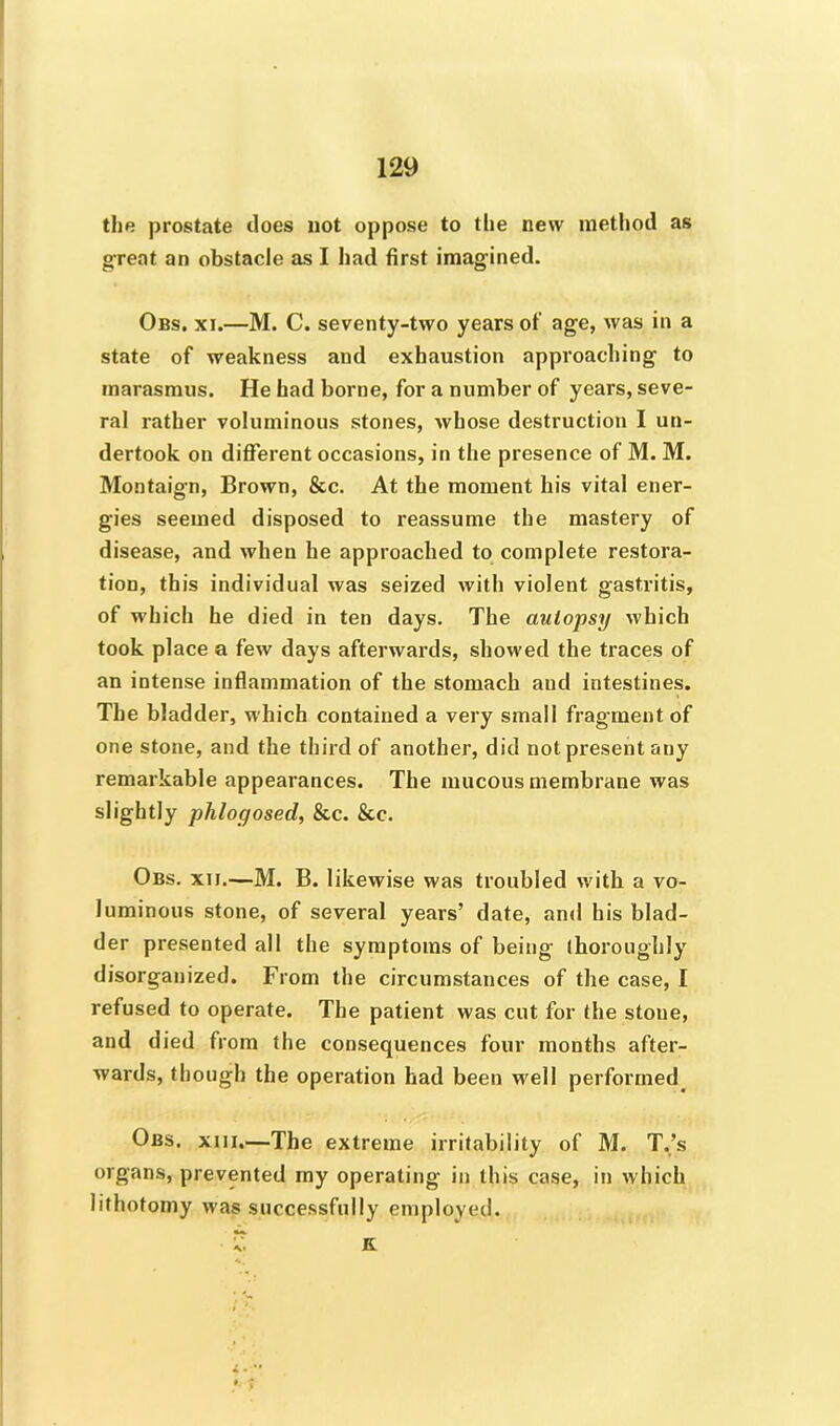 the prostate does not oppose to the new method as great an obstacle as I had first imagined. Obs. xi.—M. C. seventy-two years of age, was in a state of weakness and exhaustion approaching to marasmus. He had borne, for a number of years, seve- ral rather voluminous stones, whose destruction I un- dertook on different occasions, in the presence of M. M. Montaign, Brown, &c. At the moment his vital ener- gies seemed disposed to reassume the mastery of disease, and when he approached to complete restora- tion, this individual was seized with violent gastritis, of which he died in ten days. The autopsy which took place a few days afterwards, showed the traces of an intense inflammation of the stomach and intestines. The bladder, which contained a very small fragment of one stone, and the third of another, did not present any remarkable appearances. The mucous membrane was slightly phlogosed, &c. &c. Obs. xn.—M. B. likewise was troubled with a vo- luminous stone, of several years’ date, and his blad- der presented all the symptoms of being thoroughly disorganized. From the circumstances of the case, I refused to operate. The patient was cut for the stone, and died from the consequences four months after- wards, though the operation had been well performed Obs. xiii.—The extreme irritability of M. T.’s organs, prevented my operating in this case, in which lithotomy was successfully employed. V. K