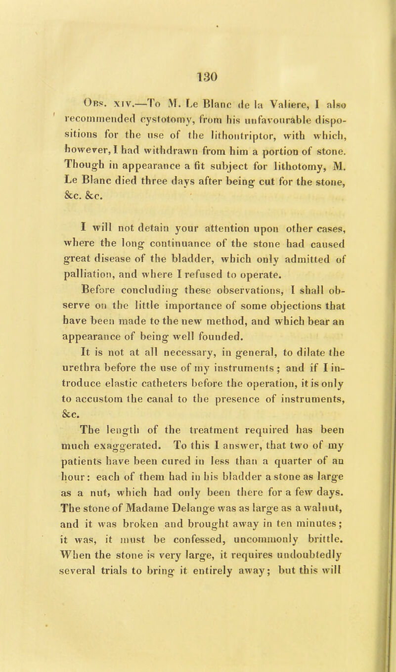 Obs. xiv.—To M. Le Blanc ile la Valiere, I also recommended cystotomy, from his unfavourable dispo- sitions for the use of the lithontriptor, with which, however, I had withdrawn from him a portion of stone. Though in appearance a fit subject for lithotomy, M. Le Blanc died three days after being cut for the stone, &c. &c. I will not detain your attention upon other cases, where the long continuance of the stone had caused great disease of the bladder, which only admitted of palliation, and where I refused to operate. Before concluding these observations, I shall ob- serve on the little importance of some objections that have been made to the newr method, and which bear an appearance of being well founded. It is not at all necessary, in general, to dilate the urethra before the use of my instruments ; and if I in- troduce elastic catheters before the operation, it is only to accustom the canal to the presence of instruments, See. The length of the treatment required has been much exaggerated. To this I answer, that two of my patients have been cured in less than a quarter of an hour: each of them had in his bladder a stone as large as a nut, which had only been there for a few days. The stone of Madame Delange was as large as a walnut, and it was broken and brought away in ten minutes; it was, it must be confessed, uncommonly brittle. When the stone is very large, it requires undoubtedly several trials to bring it entirely away; but this will