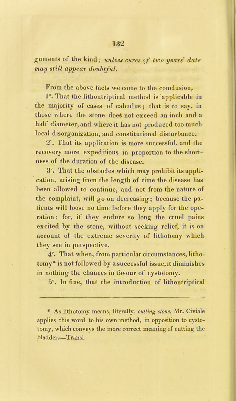 guments of the kind; unless cures of hco years’ dale may still appear doubtful. From the above facts we come to the conclusion, 1°. That the lithontriptical method is applicable in the majority of cases of calculus ; that is to say, in those where the stone doei not exceed an inch and a half diameter, and where it has not produced too much local disorganization, and constitutional disturbance. 2°. That its application is more successful, and the recovery more expeditious in proportion to the short- ness of the duration of the disease. 3°. That the obstacles which may prohibit its appli- cation, arising' from the length of time the disease has been allowed to continue, and not from the nature of the complaint, will go on decreasing; because the pa- tients will loose no time before they apply for the ope- ration : for, if they endure so long the cruel pains excited by the stone, without seeking relief, it is on account of the extreme severity of lithotomy which they see in perspective. 4°. That when, from particular circumstances, litho- tomy* is not followed by a successful issue, it diminishes in nothing the chances in favour of cystotomy. 5°. In fine, that the introduction of lithontriptical * As lithotomy means, literally, cutting stone, Mr. Civiale applies this word to his own method, in opposition to cysto- tomy, which conveys the more correct meaning of cutting the bladder.—Transl.