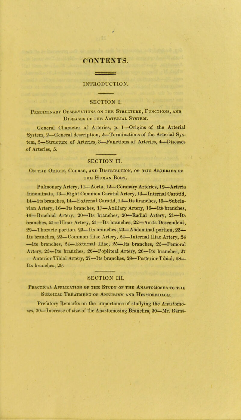 CONTENTS. INTRODUCTION. SECTION I. Preliminary Observations on tiie Structure, Functions, anb Diseases of the Arterial System. General Character of Arteries, p. 1—Origins of the Arterial System, 2—General description, 2—Terminations of the Arterial Sys- tem, 2—Structure of Arteries, 3—Functions of Arteries, 4—Diseases of Arteries, 5. SECTION II. On the Origin, Course, and Distribution, of the Arteries of the Human Body. Pulmonary Artery, 11—Aorta, 12—Coronary Arteries, 12—Arteria Innominata, 13—Right Common Carotid Artery, 13—Internal Carotid, 14—Its branches, 14—External Carotid, 14—Its branches, 15—Subcla- vian Artery, 16—Its branches, 17—Axillary Artery, 19—Its branches, 19—Brachial Artery, 20—Its branches, 20—Radial Artery, 21—Its branches, 21—Ulnar Artery, 21—Its branches, 22—Aorta Descendens, 22—Thoracic portion, 23—Its branches, 23—Abdominal portion, 23— Its branches, 23—Common Iliac Artery, 24—Internal Iliac Artery, 24 —Its branches, 24—External Iliac, 25—Its branches, 25—Femoral Artery, 25—Its branches, 26—Popliteal Artery, 26—Its branches, 27 —Anterior Tibial Artery, 27—Its brandies, 28—Posterior Tibial, 28— Its branches, 29, SECTION III. Practical Application of the Study of the Anastomoses to the Surgical Treatment of Aneurism and Hcemorrhage. Prefatory Remarks on the importance of studying the Anastomo- ses, 30—Increase of size of the Anastomosing Branches, 30—Mr. Rams-