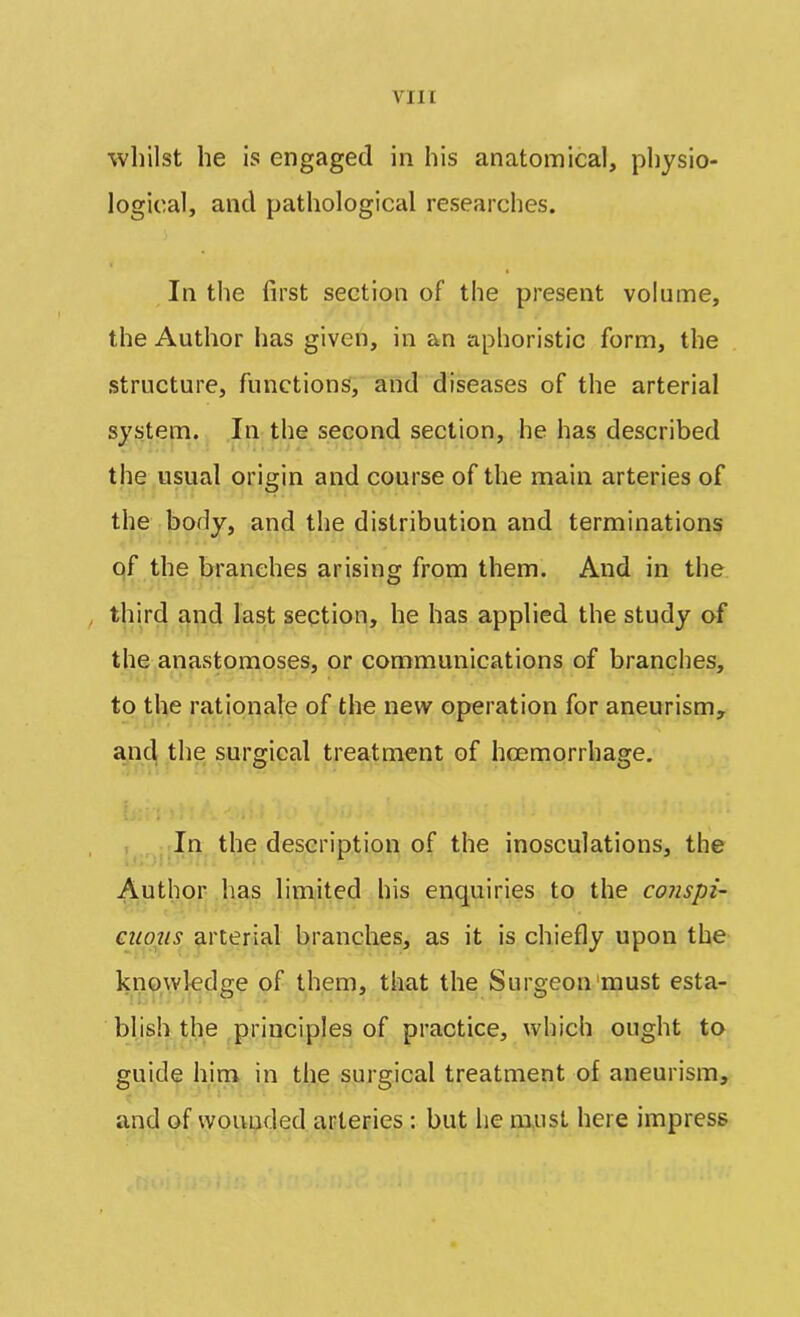 whilst he is engaged in his anatomical, physio- logical, and pathological researches. In the first section of the present volume, the Author has given, in an aphoristic form, the structure, functions, and diseases of the arterial system. In the second section, he has described the usual origin and course of the main arteries of the body, and the distribution and terminations of the branches arising from them. And in the third and last section, he has applied the study of the anastomoses, or communications of branches, to the rationale of the new operation for aneurism, and the surgical treatment of hcemorrhage. In the description of the inosculations, the Author lias limited his enquiries to the conspi- cuous arterial branches, as it is chiefly upon the knowledge of them, that the Surgeon must esta- blish the principles of practice, which ought to guide him in the surgical treatment of aneurism, and of wounded arteries : but he must here impress