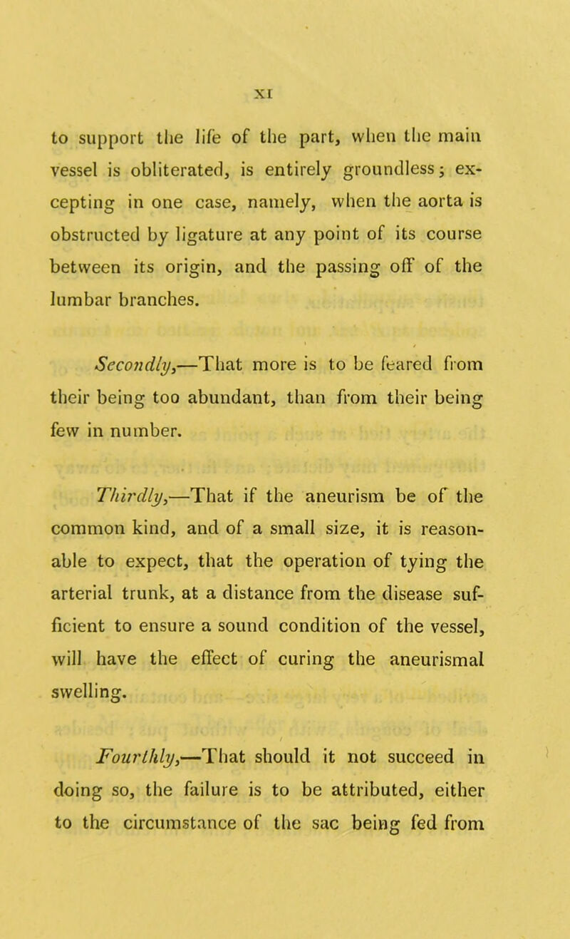 to support the life of the part, when the main vessel is obliterated, is entirely groundless; ex- cepting in one case, namely, when the aorta is obstructed by ligature at any point of its course between its origin, and the passing off of the lumbar branches. Secondly,—That more is to be feared from their being too abundant, than from their being few in number. Thirdly,—That if the aneurism be of the common kind, and of a small size, it is reason- able to expect, that the operation of tying the arterial trunk, at a distance from the disease suf- ficient to ensure a sound condition of the vessel, will have the effect of curing the aneurismal swelling. / Fourthly,—That should it not succeed in doing so, the failure is to be attributed, either to the circumstance of the sac being fed from