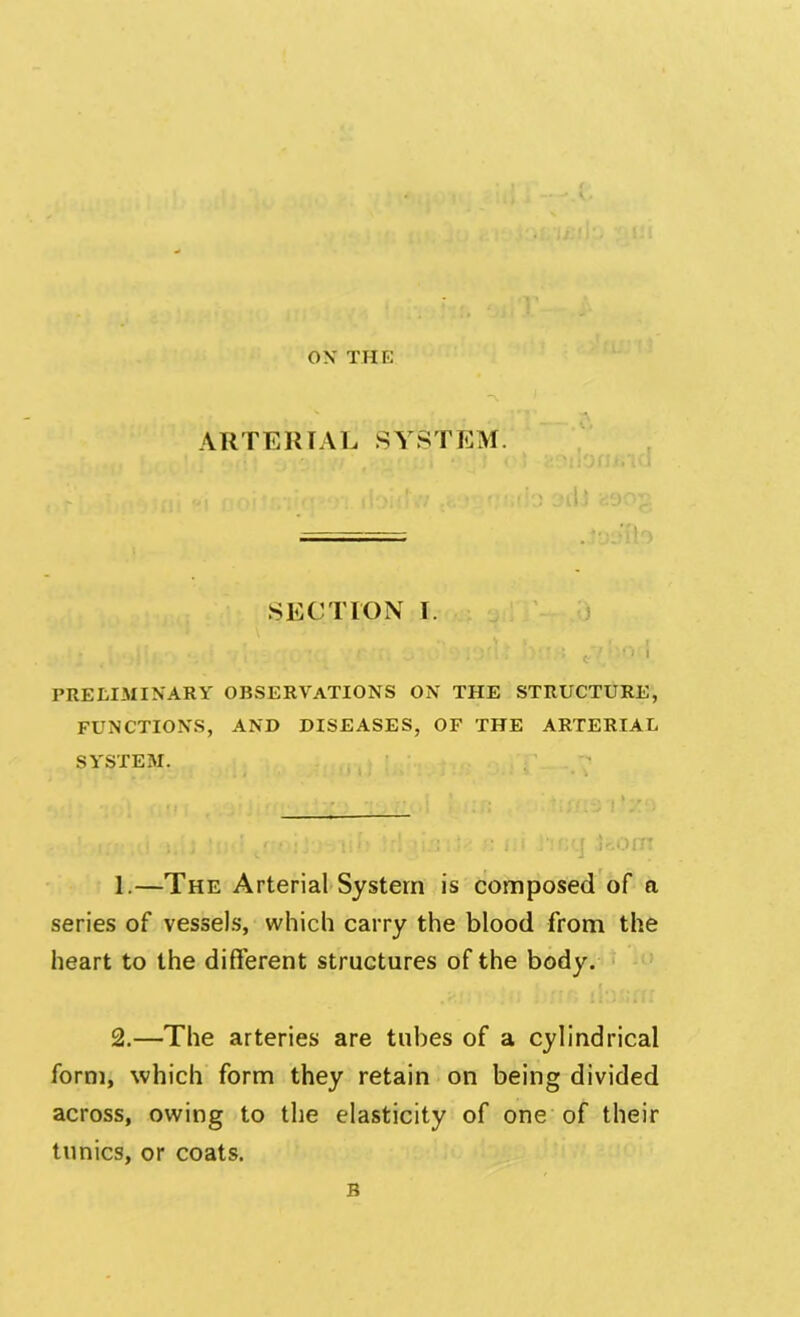 OX THE 'ni ARTERIAL SYSTEM. SECTION I. ' ). f r r : .I'.. -.: t ’ ' PRELIMINARY OBSERVATIONS ON THE STRUCTURE, FUNCTIONS, AND DISEASES, OF THE ARTERIAL SYSTEM. ; ‘ ! ; • li i • :'! 1:1 i‘< r;q jr.OlTT 1. —The Arterial System is composed of a series of vessels, which carry the blood from the heart to the different structures of the body. 2. —The arteries are tubes of a cylindrical form, which form they retain on being divided across, owing to the elasticity of one of their tunics, or coats. B