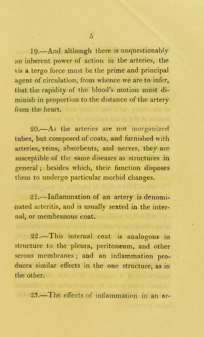 19. —And although there is unquestionably an inherent power of action in the arteries, the vis a tergo force must be the prime and principal agent of circulation, from whence we are to infer, that the rapidity of the blood’s motion must di- minish in proportion to the distance of the artery from the heart. 20. —As the arteries are not inorganized tubes, but composed of coats, and furnished with arteries, veins, absorbents, and nerves, they are susceptible of the same diseases as structures in general; besides which, their function disposes them to undergo particular morbid changes. 21. —Inflammation of an artery is denomi- nated arteritis, and is usually seated in the inter- nal, or membranous coat. 22. —This internal coat is analogous in structure to the pleura, peritoneum, and other serous membranes; and an inflammation pro- duces similar effects in the one structure, as in the other. 23.— I he effects of inflammation in an ar-