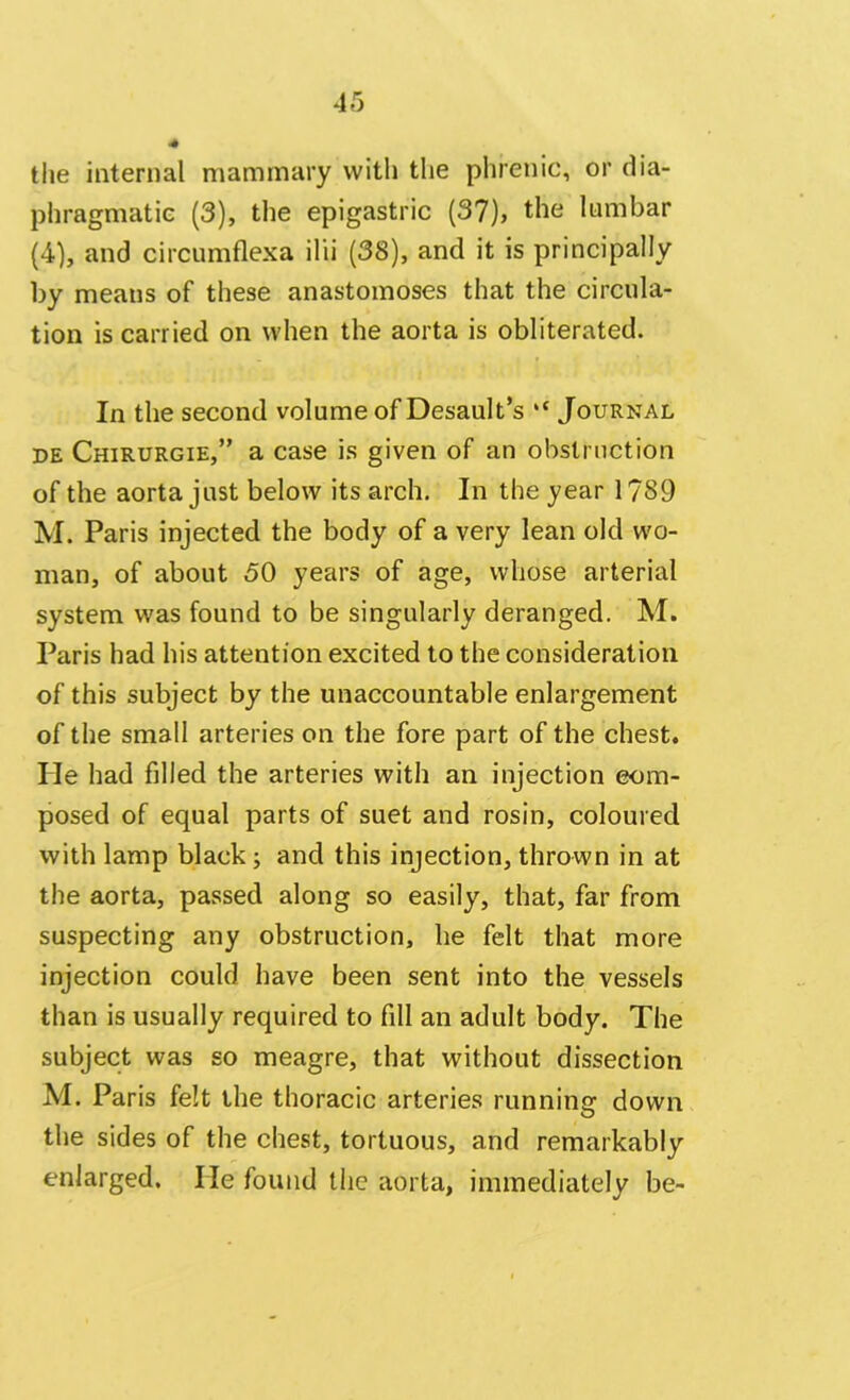 the internal mammary with the phrenic, or dia- phragmatic (3), the epigastric (37), the lumbar (4), and oircumflexa ilii (38), and it is principally by means of these anastomoses that the circula- tion is carried on when the aorta is obliterated. In the second volume of Desault’s ,c Journal de Chirurgie,” a case is given of an obstruction of the aorta just below its arch. In the year 1789 M. Paris injected the body of a very lean old wo- man, of about 50 years of age, whose arterial system was found to be singularly deranged. M. Paris had his attention excited to the consideration of this subject by the unaccountable enlargement of the small arteries on the fore part of the chest, lie had filled the arteries with an injection com- posed of equal parts of suet and rosin, coloured with lamp black; and this injection, thrown in at the aorta, passed along so easily, that, far from suspecting any obstruction, he felt that more injection could have been sent into the vessels than is usually required to fill an adult body. The subject was so meagre, that without dissection M. Paris felt the thoracic arteries running down the sides of the chest, tortuous, and remarkably enlarged. He found the aorta, immediately be-