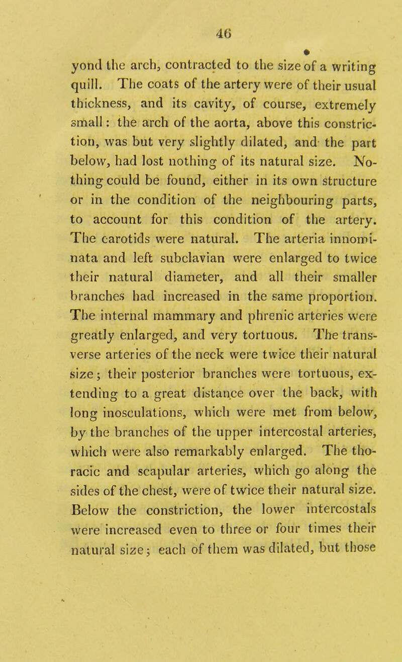 yond the arch, contracted to the size of a writing quill. The coats of the artery were of their usual thickness, and its cavity, of course, extremely small: the arch of the aorta, above this constric- tion, was but very slightly dilated, and the part below, had lost nothing of its natural size. No- thing could be found, either in its own structure or in the condition of the neighbouring parts, to account for this condition of the artery. The carotids were natural. The arteria innomi- nata and left subclavian were enlarged to twice their natural diameter, and all their smaller branches had increased in the same proportion. The internal mammary and phrenic arteries were greatly enlarged, and very tortuous. The trans- verse arteries of the neck were twice their natural size; their posterior branches were tortuous, ex- tending to a great distance over the back, with long inosculations, which were met from below, by the branches of the upper intercostal arteries, which were also remarkably enlarged. The tho- racic and scapular arteries, which go along the sides of the chest, were of twice their natural size. Below the constriction, the lower intercostals were increased even to three or four times their natural size; each of them was dilated, but those