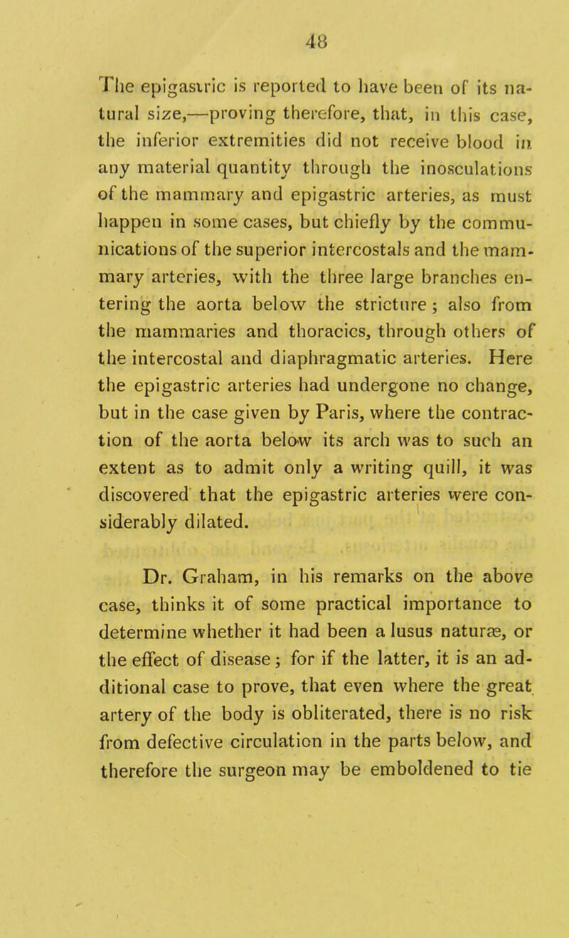 The epigastric is reported to have been of its na- tural size,—proving therefore, that, in this case, the inferior extremities did not receive blood in any material quantity through the inosculations of the mammary and epigastric arteries, as must happen in some cases, but chiefly by the commu- nications of the superior intercostals and the mam- mary arteries, with the three large branches en- tering the aorta below the stricture; also from the mammaries and thoracics, through others of the intercostal and diaphragmatic arteries. Here the epigastric arteries had undergone no change, but in the case given by Paris, where the contrac- tion of the aorta below its arch was to such an extent as to admit only a writing quill, it was discovered that the epigastric arteries were con- siderably dilated. Dr. Graham, in his remarks on the above case, thinks it of some practical importance to determine whether it had been a lusus naturae, or the effect of disease; for if the latter, it is an ad- ditional case to prove, that even where the great artery of the body is obliterated, there is no risk from defective circulation in the parts below, and therefore the surgeon may be emboldened to tie