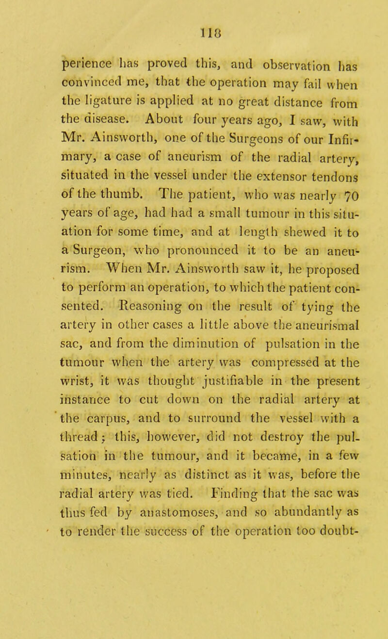 i la perienee has proved this, and observation has convinced me, that the operation may fail when the ligature is applied at no great distance from the disease. About four years ago, I saw, with Mr. Ainsworth, one of the Surgeons of our Infir- mary, a case of aneurism of the radial artery, situated in the vessel under the extensor tendons of the thumb. The patient, who was nearly 70 years of age, had had a small tumour in this situ- ation for some time, and at length shewed it to a Surgeon, who pronounced it to be an aneu- rism. When Mr. Ainsworth saw it, he proposed to perform an operation, to which the patient con- sented. Reasoning on the result of tying the artery in other cases a little above the aneurismal sac, and from the diminution of pulsation in the tumour when the artery w^as compressed at the wrist, it was thought justifiable in the present instance to cut down on the radial artery at the carpus, and to surround the vessel with a thread; this, however, did not destroy the pul- sation in the tumour, and it became, in a few minutes, nearly as distinct as it was, before the radial artery was tied. Finding that the sac was thus fed by anastomoses, and so abundantly as to render the success of the operation too doubt-