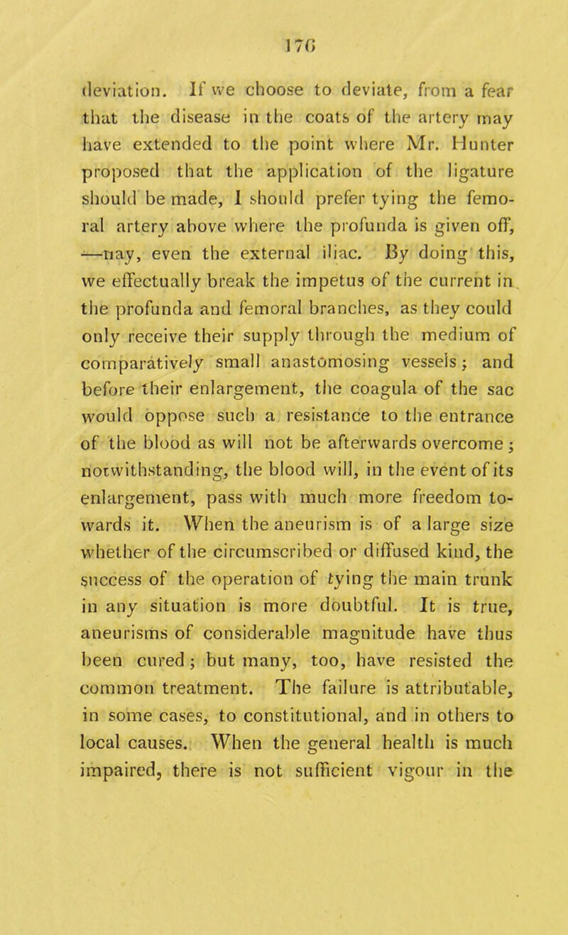 17G deviation. If we choose to deviate, from a fear that the disease in the coats of the artery may have extended to the point where Mr. Hunter proposed that the application of the ligature should be made, I should prefer tying the femo- ral artery above where the profunda is given off, -—nay, even the external iliac. By doing this, we effectually break the impetus of the current in the profunda and femoral branches, as they could only receive their supply through the medium of comparatively small anastomosing vessels; and before their enlargement, the coagula of the sac would oppose such a resistance to the entrance of the blood as will not be afterwards overcome; notwithstanding, the blood will, in the event of its enlargement, pass with much more freedom to- wards it. When the aneurism is of a large size whether of the circumscribed or diffused kind, the success of the operation of tying the main trunk in any situation is more doubtful. It is true, aneurisms of considerable magnitude have thus been cured; but many, too, have resisted the common treatment. The failure is attributable, in some cases, to constitutional, and in others to local causes. When the general health is much impaired, there is not sufficient vigour in the
