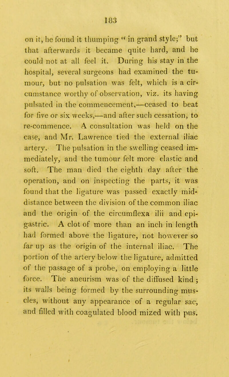 103 on it, he found it thumping ct in grand style;” but that afterwards it became quite hard, and he could not at all feel it. During his stay in the hospital, several surgeons had examined the tu- mour, but no pulsation was felt, which is a cir- cumstance worthy of observation, viz. its having pulsated in the commencement,—ceased to beat for five or six weeks,—and after such cessation, to re-commence. A consultation was held on the case, and Mr. Lawrence tied the external iliac artery. The pulsation in the swelling ceased im- mediately, and the tumour felt more elastic and soft. The man died the eighth day after the operation, and on inspecting the parts, it was found that the ligature was passed exactly mid- distance between the division of the common iliac and the origin of the circumflexa ilii and epi- gastric. A clot of more than an inch in length had formed above the ligature, not however so far up as the origin of the internal iliac. The portion of the artery below the ligature, admitted of the passage of a probe, on employing a little force. The aneurism was of the diffused kind ; its walls being formed by the surrounding mus- cles, without any appearance of a regular sac, and filled with coagulated blood mized with pus. I