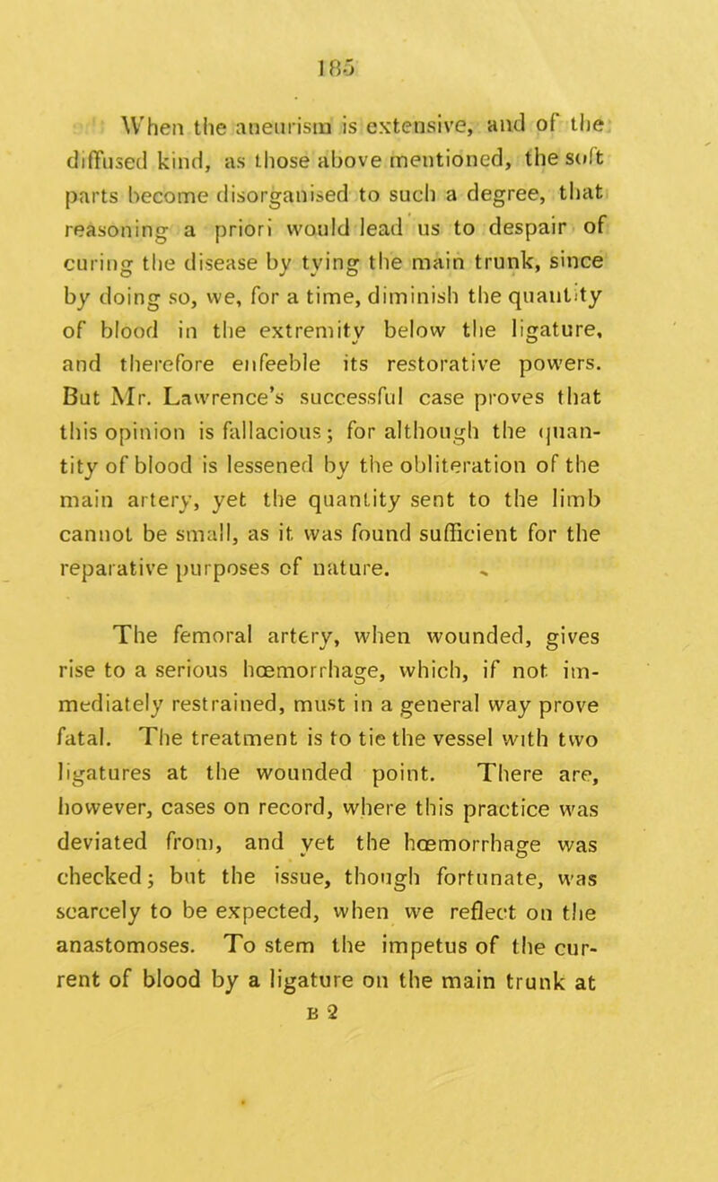 When the aneurism is extensive, and ol the diffused kind, as those above mentioned, the soft parts become disorganised to such a degree, that reasoning a priori would lead us to despair of curing the disease by tying the main trunk, since by doing so, we, for a time, diminish the quantity of blood in the extremity below the ligature, and therefore enfeeble its restorative powers. But Mr. Lawrence’s successful case proves that this opinion is fallacious; for although the quan- tity of blood is lessened by the obliteration of the main artery, yet the quantity sent to the limb cannot be small, as it was found sufficient for the reparative purposes of nature. The femoral artery, when wounded, gives rise to a serious hoemorrhage, which, if not im- mediately restrained, must in a general way prove fatal. The treatment is to tie the vessel with two ligatures at the wounded point. There are, however, cases on record, where this practice was deviated from, and yet the hoemorrhage was checked; but the issue, though fortunate, was scarcely to be expected, when we reflect on the anastomoses. To stem the impetus of the cur- rent of blood by a ligature on the main trunk at b 2