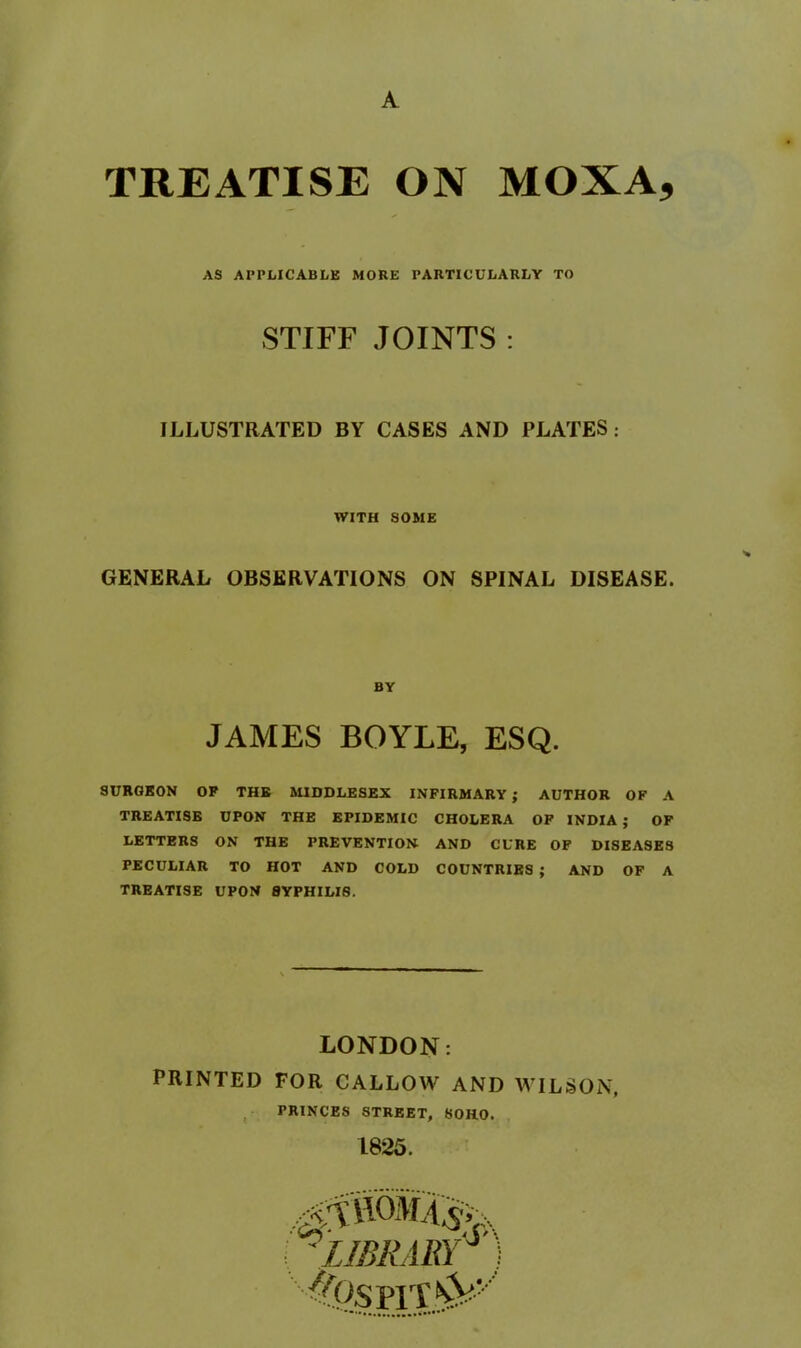 A TREATISE ON MOXA, AS APPLICABLE MORE PARTICULARLY TO STIFF JOINTS : ILLUSTRATED BY CASES AND PLATES: WITH SOME GENERAL OBSERVATIONS ON SPINAL DISEASE. BY JAMES BOYLE, ESQ. SURGEON OP THB MIDDLESEX INFIRMARY; AUTHOR OF A TREATISE UPON THE EPIDEMIC CHOLERA OP INDIA ; OF LETTERS ON THE PREVENTION AND CURE OF DISEASES PECULIAR TO HOT AND COLD COUNTRIES ; AND OF A TREATISE UPON SYPHILIS. LONDON: PRINTED FOR CALLOW AND WILSON. ^ PRINCES STREET, SOHO. 1825. . 'LIBRARY^ ]