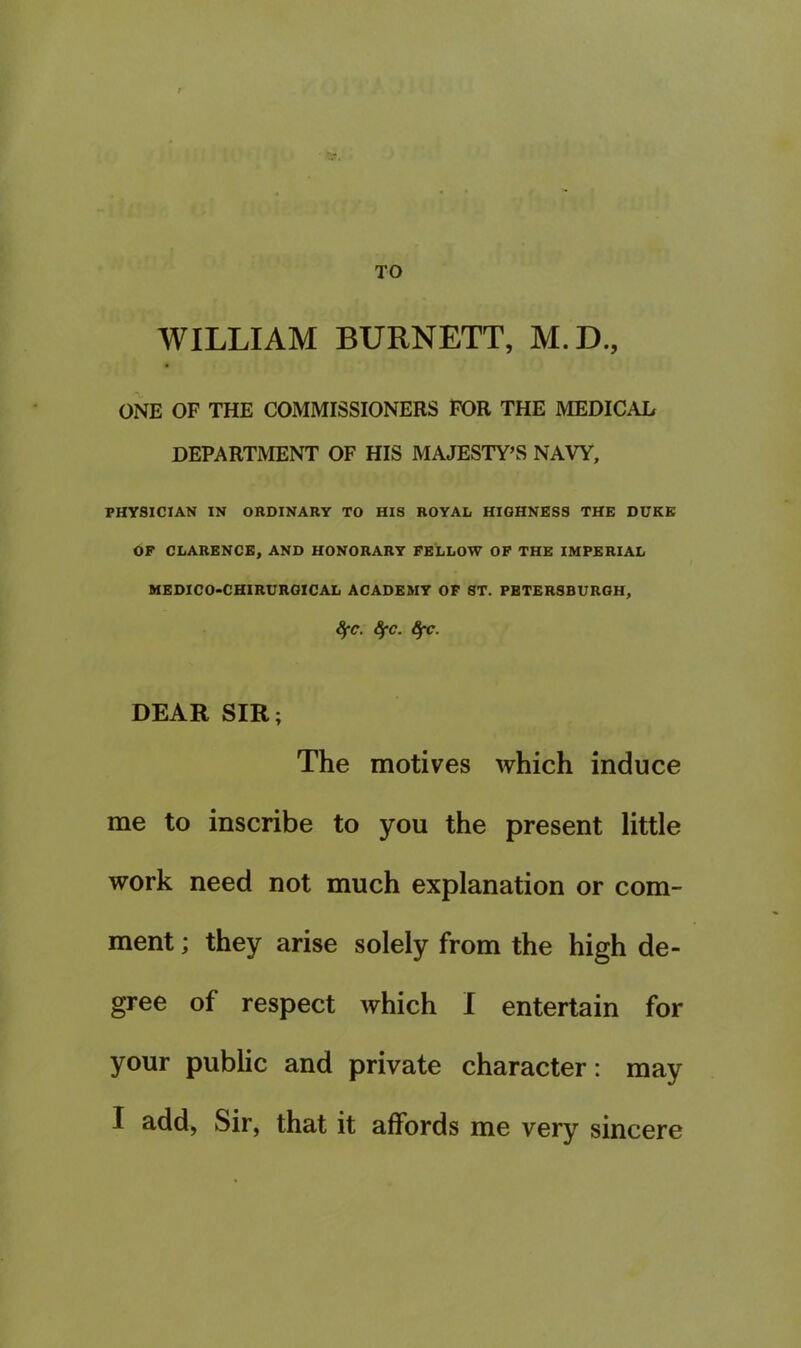 TO WILLIAM BURNETT, M.D., ONE OF THE COMMISSIONERS FOR THE MEDICAL DEPARTMENT OF HIS MAJESTY’S NAVY, PHYSICIAN IN ORDINARY TO HIS ROYAL HIGHNESS THE DUKE OF CLARENCE, AND HONORARY FELLOW OF THE IMPERIAL MEDICO-CHIRCROICAL ACADEMY OF ST. PBTERSBUROH, ^C. SfC. 6fC. DEAR SIR; The motives which induce me to inscribe to you the present little work need not much explanation or com- ment ; they arise solely from the high de- gree of respect which I entertain for your public and private character: may