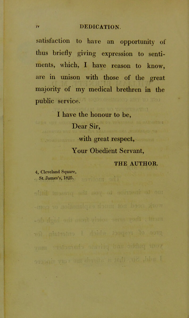 satisfaction to have an opportunity of’ thus briefly giving expression to senti- ments, which, I have reason to know, are in unison with those of the great majority of my medical brethren in the public service. ' I have the honour to be. Dear Sir, -with great respect. Your Obedient Servant, THE AUTHOR. 4, Cleveland Square, St. James’s, 1825.